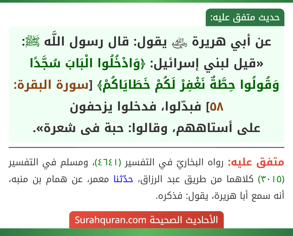 عن أبي هريرة ﵁ يقول: قال رسول اللَّه ﷺ: «قيل لبني إسرائيل: ﴿وَادْخُلُوا الْبَابَ سُجَّدًا وَقُولُوا حِطَّةٌ نَغْفِرْ لَكُمْ خَطَايَاكُمْ﴾ [سورة البقرة: ٥٨] فبدّلوا، فدخلوا يزحفون
على أستاههم، وقالوا: حبة فى شعرة».