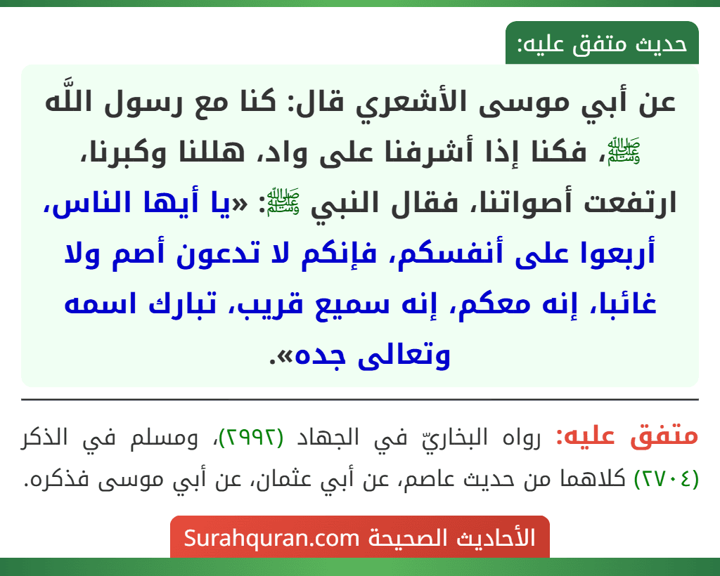 عن أبي موسى الأشعري قال: كنا مع رسول اللَّه ﷺ، فكنا إذا أشرفنا على واد، هللنا وكبرنا، ارتفعت أصواتنا، فقال النبي ﷺ: «يا أيها الناس، أربعوا على أنفسكم، فإنكم لا تدعون أصم ولا غائبا، إنه معكم، إنه سميع قريب، تبارك اسمه وتعالى جده». عن أبي موسى الأشعري قال: كنا مع رسول اللَّه ﷺ، فكنا إذا أشرفنا على واد، هللنا وكبرنا، ارتفعت أصواتنا، فقال النبي ﷺ: «يا أيها الناس، أربعوا على أنفسكم، فإنكم لا تدعون أصم ولا غائبا، إنه معكم، إنه سميع قريب، تبارك اسمه وتعالى جده».