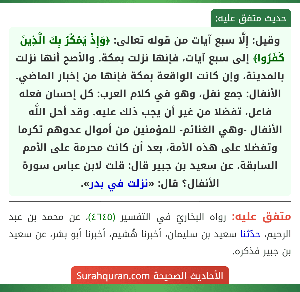 وقيل: إِلَّا سبع آيات من قوله تعالى: ﴿وَإِذْ يَمْكُرُ بِكَ الَّذِينَ كَفَرُوا﴾ إلى سبع آيات، فإنها نزلت بمكة. والأصح أنها نزلت بالمدينة، وإن كانت الواقعة بمكة فإنها من إخبار الماضي.
الأنفال: جمع نفل، وهو في كلام العرب: كل إحسان فعله فاعل، تفضلا من غير أن يجب ذلك عليه. وقد أحل اللَّه الأنفال -وهي الغنائم- للمؤمنين من أموال عدوهم تكرما وتفضلا على هذه الأمة، بعد أن كانت محرمة على الأمم السابقة. عن سعيد بن جبير قال: قلت لابن عباس سورة الأنفال؟ قال: «نزلت في بدر». وقيل: إِلَّا سبع آيات من قوله تعالى: ﴿وَإِذْ يَمْكُرُ بِكَ الَّذِينَ كَفَرُوا﴾ إلى سبع آيات، فإنها نزلت بمكة. والأصح أنها نزلت بالمدينة، وإن كانت الواقعة بمكة فإنها من إخبار الماضي.
الأنفال: جمع نفل، وهو في كلام العرب: كل إحسان فعله فاعل، تفضلا من غير أن يجب ذلك عليه. وقد أحل اللَّه الأنفال -وهي الغنائم- للمؤمنين من أموال عدوهم تكرما وتفضلا على هذه الأمة، بعد أن كانت محرمة على الأمم السابقة. عن سعيد بن جبير قال: قلت لابن عباس سورة الأنفال؟ قال: «نزلت في بدر».