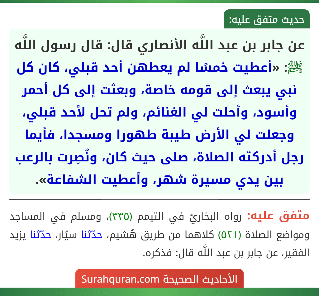 عن جابر بن عبد اللَّه الأنصاري قال: قال رسول اللَّه ﷺ: «أعطيت خمسًا لم يعطهن أحد قبلي، كان كل نبي يبعث إلى قومه خاصة، وبعثت إلى كل أحمر وأسود، وأحلت لي الغنائم، ولم تحل لأحد قبلي، وجعلت لي الأرض طيبة طهورا ومسجدا، فأيما رجل أدركته الصلاة، صلى حيث كان، ونُصِرت بالرعب بين يدي مسيرة شهر، وأعطيت الشفاعة».