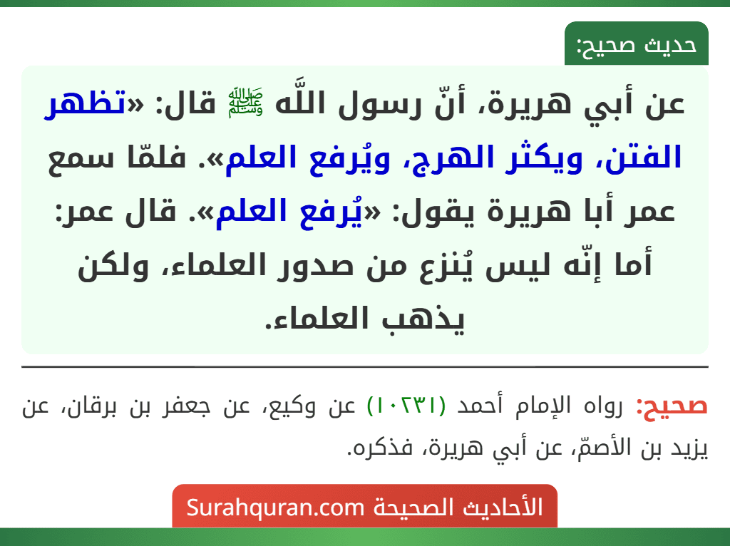 عن أبي هريرة، أنّ رسول اللَّه ﷺ قال: «تظهر الفتن، ويكثر الهرج، ويُرفع العلم». فلمّا سمع عمر أبا هريرة يقول: «يُرفع العلم». قال عمر: أما إنّه ليس يُنزع من صدور العلماء، ولكن يذهب العلماء. عن أبي هريرة، أنّ رسول اللَّه ﷺ قال: «تظهر الفتن، ويكثر الهرج، ويُرفع العلم». فلمّا سمع عمر أبا هريرة يقول: «يُرفع العلم». قال عمر: أما إنّه ليس يُنزع من صدور العلماء، ولكن يذهب العلماء.