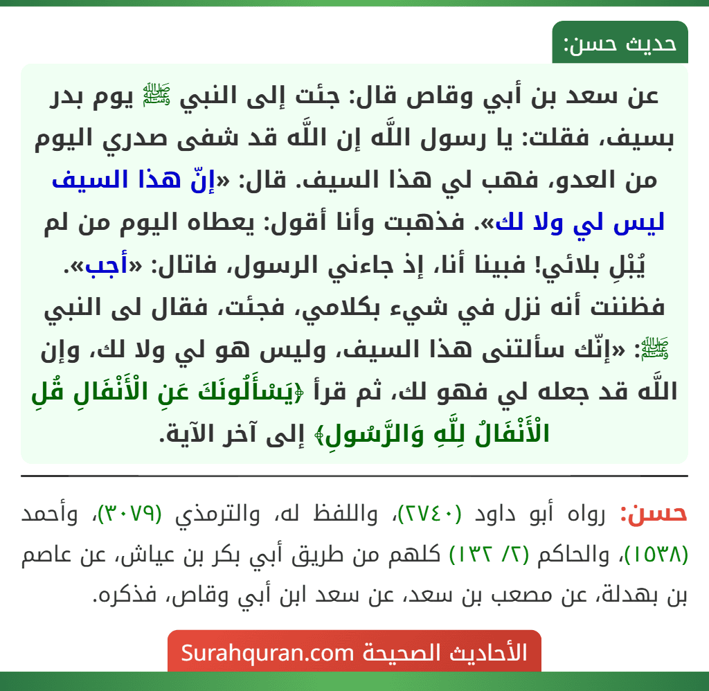 عن سعد بن أبي وقاص قال: جئت إلى النبي ﷺ يوم بدر بسيف، فقلت: يا رسول اللَّه إن اللَّه قد شفى صدري اليوم من العدو، فهب لي هذا السيف. قال: «إنّ هذا السيف ليس لي ولا لك». فذهبت وأنا أقول: يعطاه اليوم من لم يُبْلِ بلائي! فبينا أنا، إذ جاءني الرسول، فاتال: «أجب». فظننت أنه نزل في شيء بكلامي، فجئت، فقال لى النبي ﷺ: «إنّك سألتنى هذا السيف، وليس هو لي ولا لك، وإن اللَّه قد جعله لي فهو لك، ثم قرأ ﴿يَسْأَلُونَكَ عَنِ الْأَنْفَالِ قُلِ الْأَنْفَالُ لِلَّهِ وَالرَّسُولِ﴾ إلى آخر الآية. عن سعد بن أبي وقاص قال: جئت إلى النبي ﷺ يوم بدر بسيف، فقلت: يا رسول اللَّه إن اللَّه قد شفى صدري اليوم من العدو، فهب لي هذا السيف. قال: «إنّ هذا السيف ليس لي ولا لك». فذهبت وأنا أقول: يعطاه اليوم من لم يُبْلِ بلائي! فبينا أنا، إذ جاءني الرسول، فاتال: «أجب». فظننت أنه نزل في شيء بكلامي، فجئت، فقال لى النبي ﷺ: «إنّك سألتنى هذا السيف، وليس هو لي ولا لك، وإن اللَّه قد جعله لي فهو لك، ثم قرأ ﴿يَسْأَلُونَكَ عَنِ الْأَنْفَالِ قُلِ الْأَنْفَالُ لِلَّهِ وَالرَّسُولِ﴾ إلى آخر الآية.