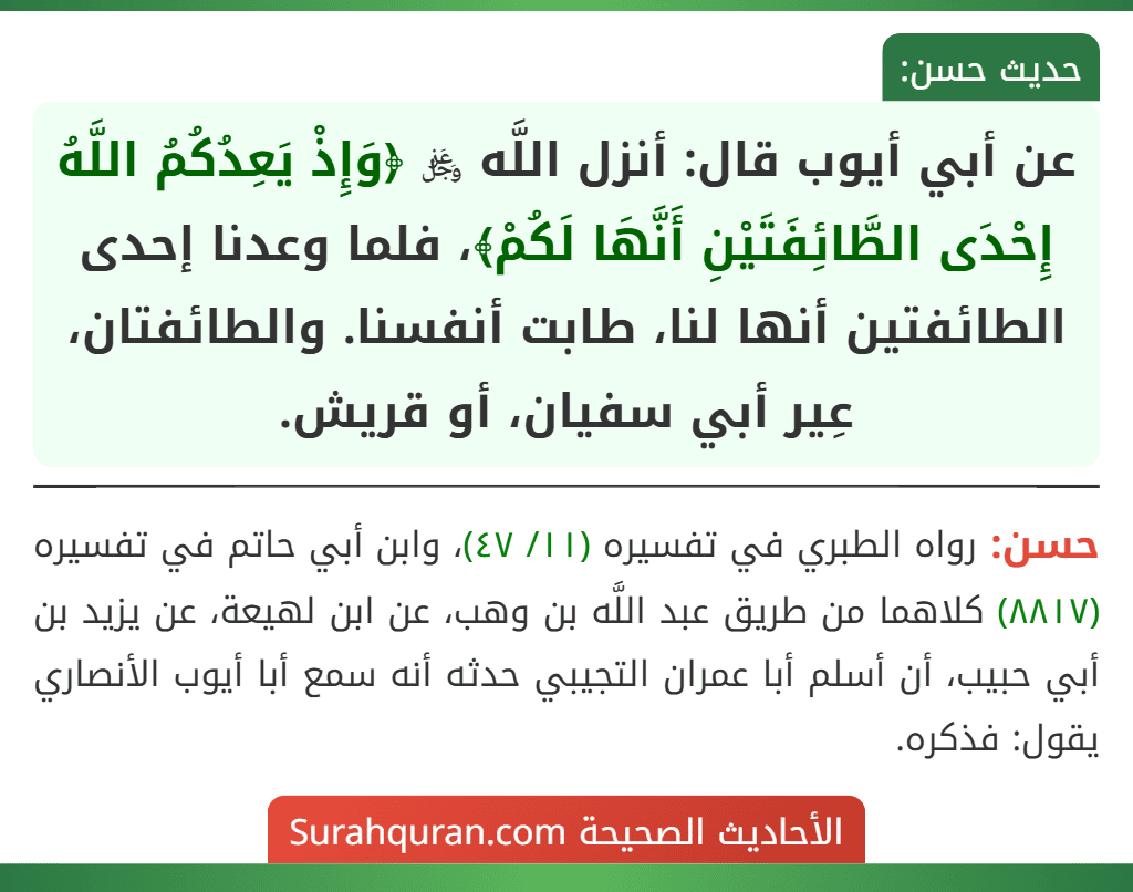 عن أبي أيوب قال: أنزل اللَّه ﷿ ﴿وَإِذْ يَعِدُكُمُ اللَّهُ إِحْدَى الطَّائِفَتَيْنِ أَنَّهَا لَكُمْ﴾، فلما وعدنا إحدى الطائفتين أنها لنا، طابت أنفسنا. والطائفتان، عِير أبي سفيان، أو قريش.