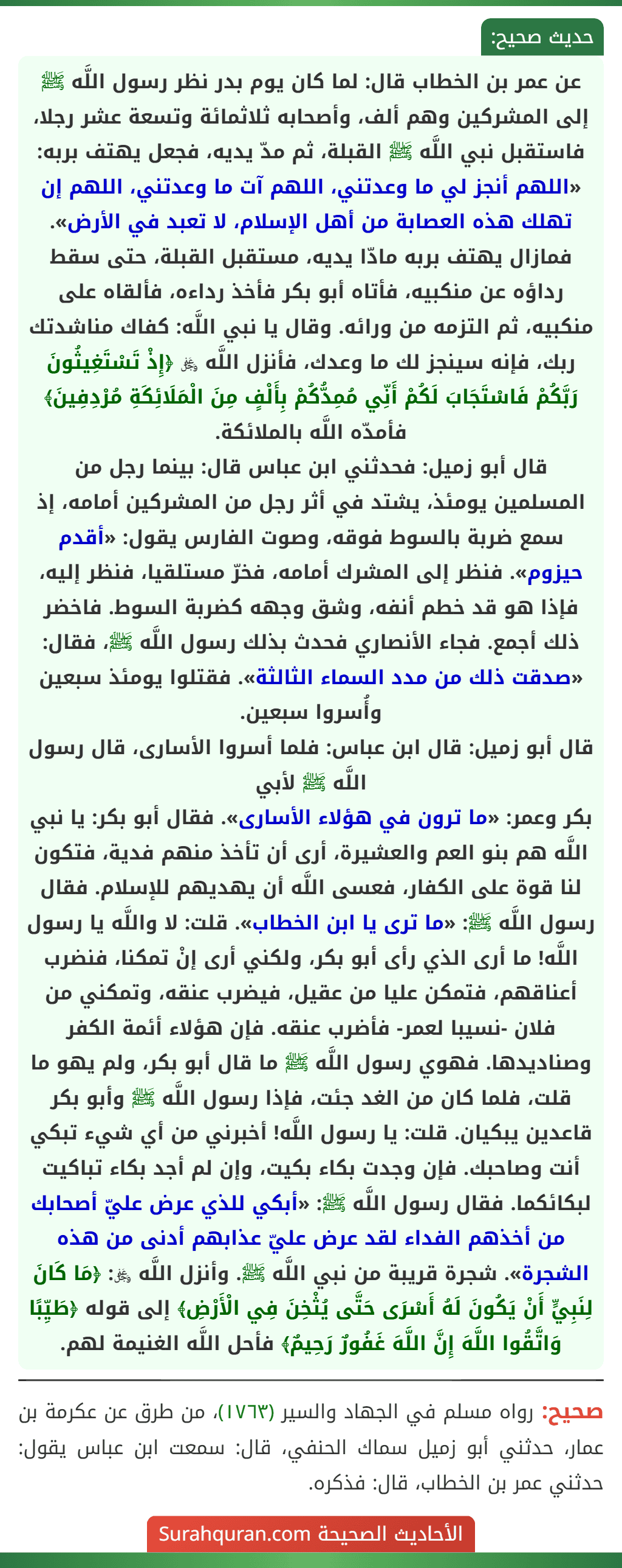 عن عمر بن الخطاب قال: لما كان يوم بدر نظر رسول اللَّه ﷺ إلى المشركين وهم ألف، وأصحابه ثلاثمائة وتسعة عشر رجلا، فاستقبل نبي اللَّه ﷺ القبلة، ثم مدّ يديه، فجعل يهتف بربه: «اللهم أنجز لي ما وعدتني، اللهم آت ما وعدتني، اللهم إن تهلك هذه العصابة من أهل الإسلام، لا تعبد في الأرض». فمازال يهتف بربه مادّا يديه، مستقبل القبلة، حتى سقط رداؤه عن منكبيه، فأتاه أبو بكر فأخذ رداءه، فألقاه على منكبيه، ثم التزمه من ورائه. وقال يا نبي اللَّه: كفاك مناشدتك ربك، فإنه سينجز لك ما وعدك، فأنزل اللَّه ﷿ ﴿إِذْ تَسْتَغِيثُونَ رَبَّكُمْ فَاسْتَجَابَ لَكُمْ أَنِّي مُمِدُّكُمْ بِأَلْفٍ مِنَ الْمَلَائِكَةِ مُرْدِفِينَ﴾ فأمدّه اللَّه بالملائكة.
قال أبو زميل: فحدثني ابن عباس قال: بينما رجل من المسلمين يومئذ، يشتد في أثر رجل من المشركين أمامه، إذ سمع ضربة بالسوط فوقه، وصوت الفارس يقول: «أقدم حيزوم». فنظر إلى المشرك أمامه، فخرّ مستلقيا، فنظر إليه، فإذا هو قد خطم أنفه، وشق وجهه كضربة السوط. فاخضر ذلك أجمع. فجاء الأنصاري فحدث بذلك رسول اللَّه ﷺ، فقال: «صدقت ذلك من مدد السماء الثالثة». فقتلوا يومئذ سبعين وأُسروا سبعين.
قال أبو زميل: قال ابن عباس: فلما أسروا الأسارى، قال رسول اللَّه ﷺ لأبي
بكر وعمر: «ما ترون في هؤلاء الأسارى». فقال أبو بكر: يا نبي اللَّه هم بنو العم والعشيرة، أرى أن تأخذ منهم فدية، فتكون لنا قوة على الكفار، فعسى اللَّه أن يهديهم للإسلام. فقال رسول اللَّه ﷺ: «ما ترى يا ابن الخطاب». قلت: لا واللَّه يا رسول اللَّه! ما أرى الذي رأى أبو بكر، ولكني أرى إنْ تمكنا، فنضرب أعناقهم، فتمكن عليا من عقيل، فيضرب عنقه، وتمكني من فلان -نسيبا لعمر- فأضرب عنقه. فإن هؤلاء أئمة الكفر وصناديدها. فهوي رسول اللَّه ﷺ ما قال أبو بكر، ولم يهو ما قلت، فلما كان من الغد جئت، فإذا رسول اللَّه ﷺ وأبو بكر قاعدين يبكيان. قلت: يا رسول اللَّه! أخبرني من أي شيء تبكي أنت وصاحبك. فإن وجدت بكاء بكيت، وإن لم أجد بكاء تباكيت لبكائكما. فقال رسول اللَّه ﷺ: «أبكي للذي عرض عليّ أصحابك من أخذهم الفداء لقد عرض عليّ عذابهم أدنى من هذه الشجرة». شجرة قريبة من نبي اللَّه ﷺ. وأنزل اللَّه ﷿: ﴿مَا كَانَ لِنَبِيٍّ أَنْ يَكُونَ لَهُ أَسْرَى حَتَّى يُثْخِنَ فِي الْأَرْضِ﴾ إلى قوله ﴿طَيِّبًا وَاتَّقُوا اللَّهَ إِنَّ اللَّهَ غَفُورٌ رَحِيمٌ﴾ فأحل اللَّه الغنيمة لهم.