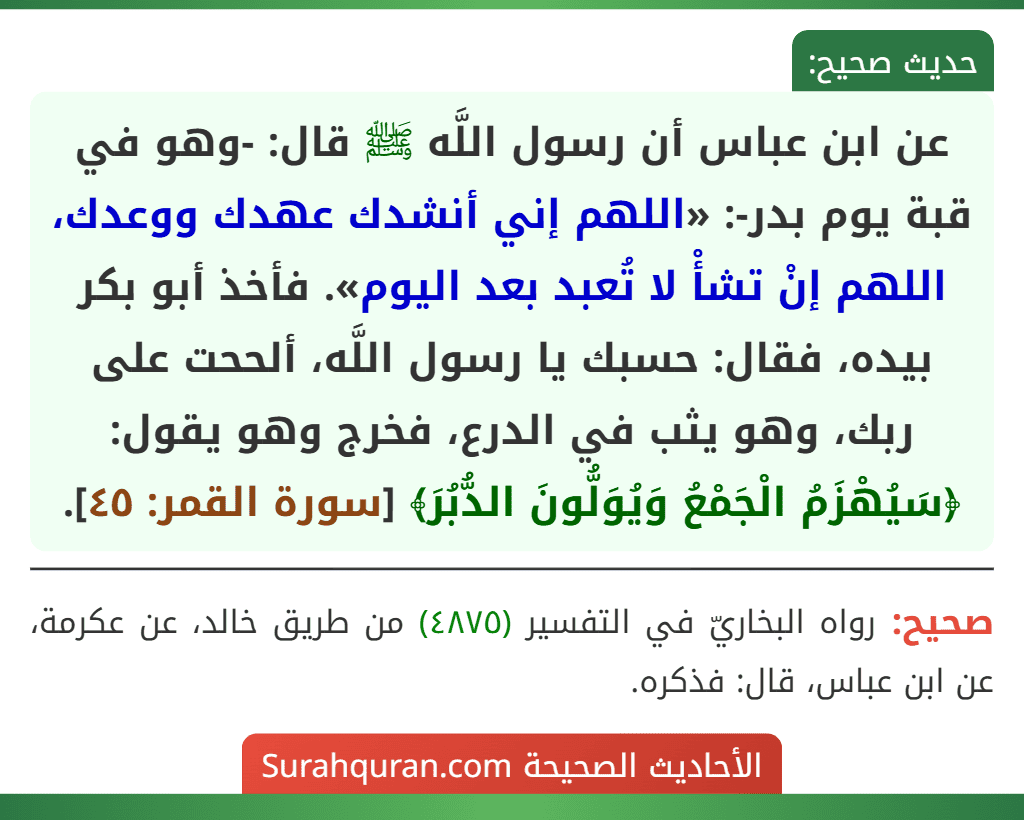عن ابن عباس أن رسول اللَّه ﷺ قال: -وهو في قبة يوم بدر-: «اللهم إني أنشدك عهدك ووعدك، اللهم إنْ تشأْ لا تُعبد بعد اليوم». فأخذ أبو بكر بيده، فقال: حسبك يا رسول اللَّه، ألححت على ربك، وهو يثب في الدرع، فخرج وهو يقول: ﴿سَيُهْزَمُ الْجَمْعُ وَيُوَلُّونَ الدُّبُرَ﴾ [سورة القمر: ٤٥].