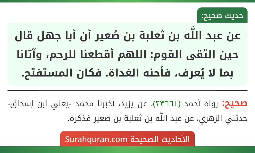 عن عبد اللَّه بن ثعلبة بن صُعير أن أبا جهل قال حين التقى القوم: اللهم أقطعنا للرحم، وآتانا بما لا يُعرف، فأحنه الغداة. فكان المستفتح.