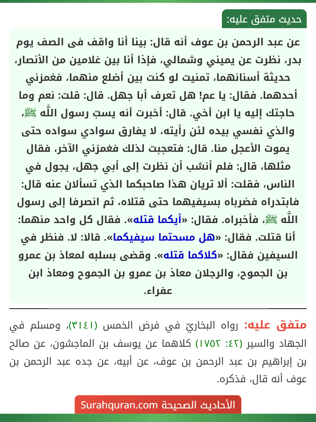 عن عبد الرحمن بن عوف أنه قال: بينا أنا واقف فى الصف يوم بدر، نظرت عن يميني وشمالي، فإذا أنا بين غلامين من الأنصار، حديثة أسنانهما، تمنيت لو كنت بين أضلع منهما، فغمزني أحدهما. فقال: يا عم! هل تعرف أبا جهل. قال: قلت: نعم وما حاجتك إليه يا ابن أخي. قال: أخبرت أنه يسبّ رسول اللَّه ﷺ، والذي نفسي بيده لئن رأيته، لا يفارق سوادي سواده حتى يموت الأعجل منا. قال: فتعجبت لذلك فغمزني الآخر، فقال مثلها، قال: فلم أنشب أن نظرت إلى أبي جهل، يجول في الناس، فقلت: ألا تريان هذا صاحبكما الذي تسألان عنه قال: فابتدراه فضرباه بسيفيهما حتى قتلاه، ثم انصرفا إلى رسول اللَّه ﷺ، فأخبراه. فقال: «أيكما قتله». فقال كل واحد منهما: أنا قتلت. فقال: «هل مسحتما سيفيكما». قالا: لا. فنظر في السيفين فقال: «كلاكما قتله». وقضى بسلبه لمعاذ بن عمرو بن الجموح، والرجلان معاذ بن عمرو بن الجموح ومعاذ ابن عفراء.