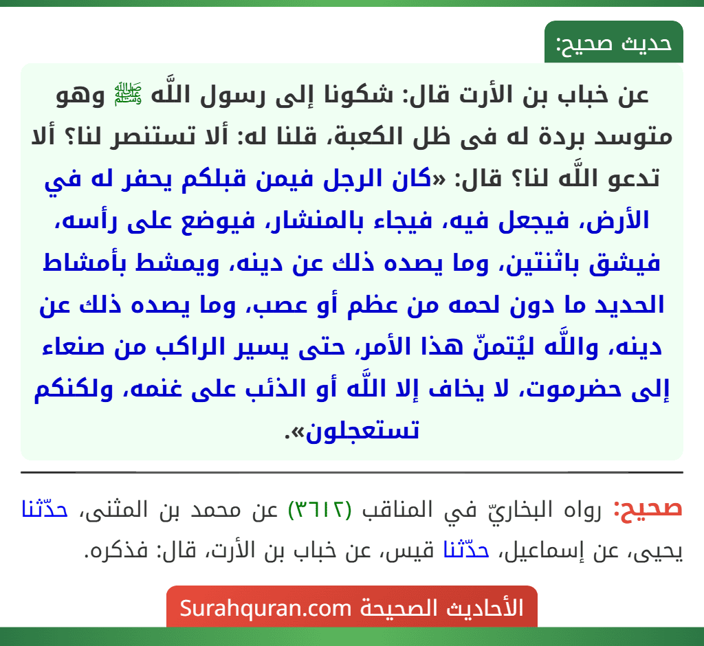 عن خباب بن الأرت قال: شكونا إلى رسول اللَّه ﷺ وهو متوسد بردة له فى ظل الكعبة، قلنا له: ألا تستنصر لنا؟ ألا تدعو اللَّه لنا؟ قال: «كان الرجل فيمن قبلكم يحفر له في الأرض، فيجعل فيه، فيجاء بالمنشار، فيوضع على رأسه، فيشق باثنتين، وما يصده ذلك عن دينه، ويمشط بأمشاط الحديد ما دون لحمه من عظم أو عصب، وما يصده ذلك عن دينه، واللَّه ليُتمنّ هذا الأمر، حتى يسير الراكب من صنعاء إلى حضرموت، لا يخاف إلا اللَّه أو الذئب على غنمه، ولكنكم تستعجلون».