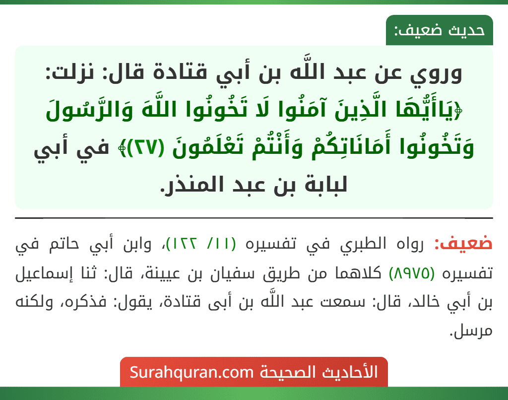 وروي عن عبد اللَّه بن أبي قتادة قال: نزلت: ﴿يَاأَيُّهَا الَّذِينَ آمَنُوا لَا تَخُونُوا اللَّهَ وَالرَّسُولَ وَتَخُونُوا أَمَانَاتِكُمْ وَأَنْتُمْ تَعْلَمُونَ (٢٧)﴾ في أبي لبابة بن عبد المنذر.