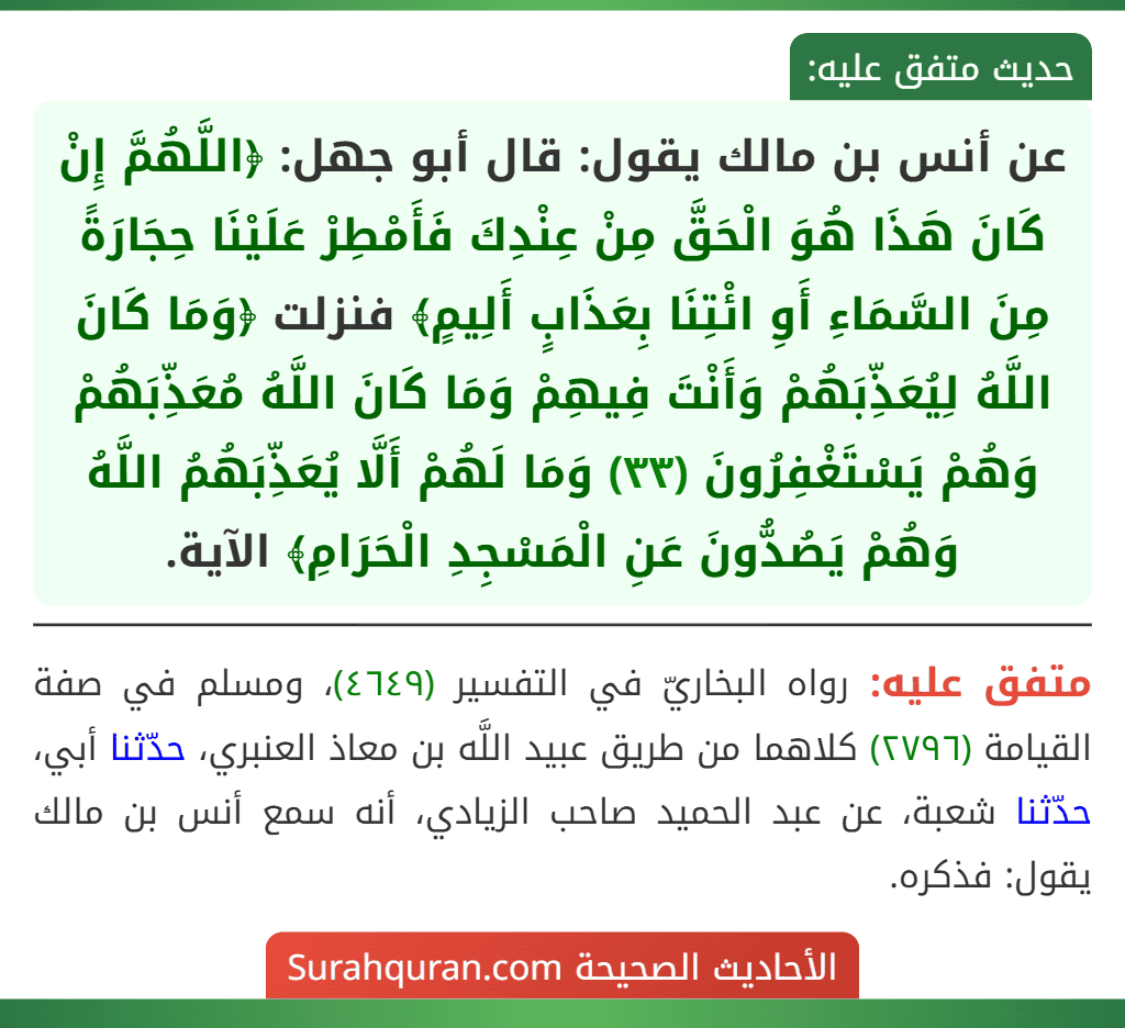 عن أنس بن مالك يقول: قال أبو جهل: ﴿اللَّهُمَّ إِنْ كَانَ هَذَا هُوَ الْحَقَّ مِنْ عِنْدِكَ فَأَمْطِرْ عَلَيْنَا حِجَارَةً مِنَ السَّمَاءِ أَوِ ائْتِنَا بِعَذَابٍ أَلِيمٍ﴾ فنزلت ﴿وَمَا كَانَ اللَّهُ لِيُعَذِّبَهُمْ وَأَنْتَ فِيهِمْ وَمَا كَانَ اللَّهُ مُعَذِّبَهُمْ وَهُمْ يَسْتَغْفِرُونَ (٣٣) وَمَا لَهُمْ أَلَّا يُعَذِّبَهُمُ اللَّهُ وَهُمْ يَصُدُّونَ عَنِ الْمَسْجِدِ الْحَرَامِ﴾ الآية.