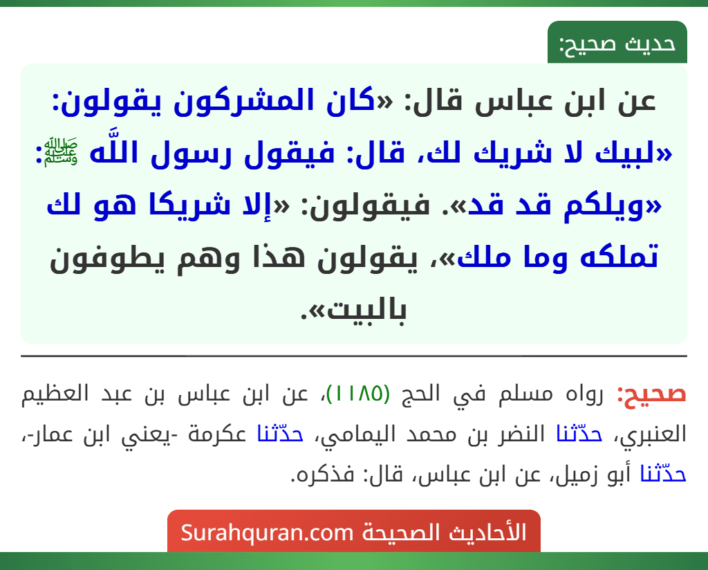 عن ابن عباس قال: «كان المشركون يقولون: «لبيك لا شريك لك، قال: فيقول رسول اللَّه ﷺ: «ويلكم قد قد». فيقولون: «إلا شريكا هو لك تملكه وما ملك»، يقولون هذا وهم يطوفون بالبيت». عن ابن عباس قال: «كان المشركون يقولون: «لبيك لا شريك لك، قال: فيقول رسول اللَّه ﷺ: «ويلكم قد قد». فيقولون: «إلا شريكا هو لك تملكه وما ملك»، يقولون هذا وهم يطوفون بالبيت».