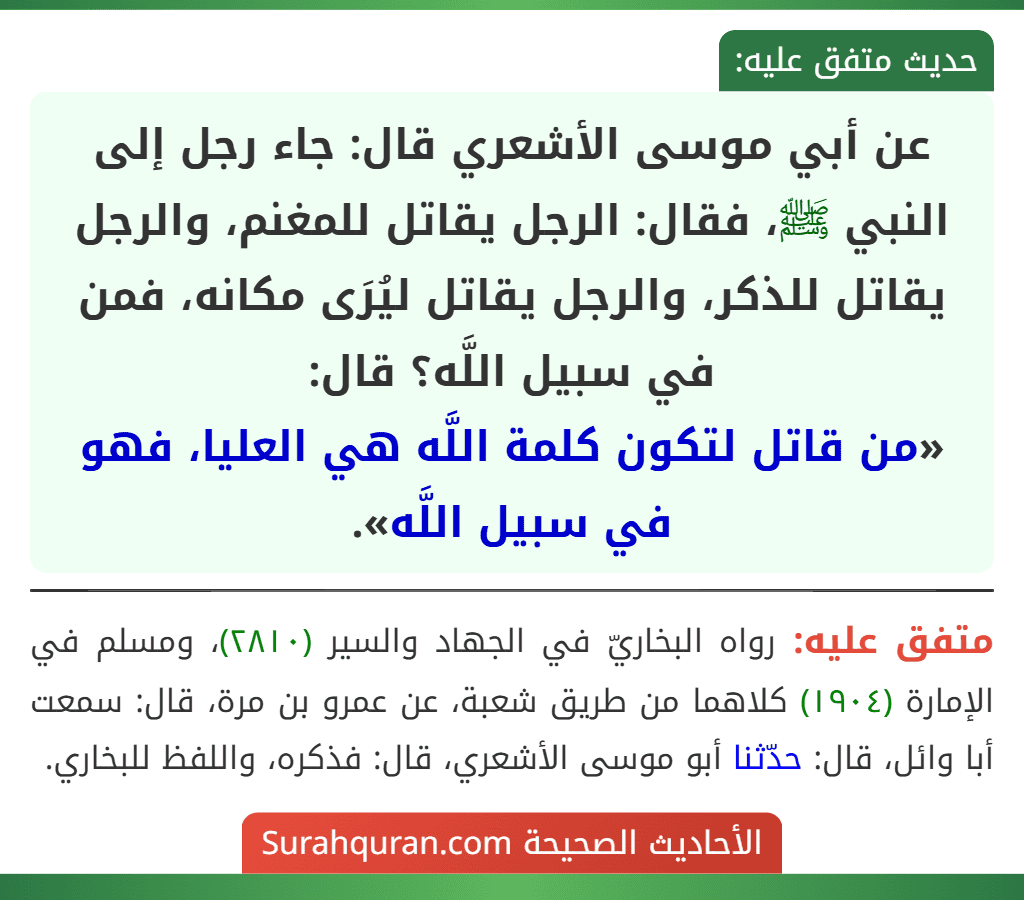 عن أبي موسى الأشعري قال: جاء رجل إلى النبي ﷺ، فقال: الرجل يقاتل للمغنم، والرجل يقاتل للذكر، والرجل يقاتل ليُرَى مكانه، فمن في سبيل اللَّه؟ قال:
«من قاتل لتكون كلمة اللَّه هي العليا، فهو في سبيل اللَّه».