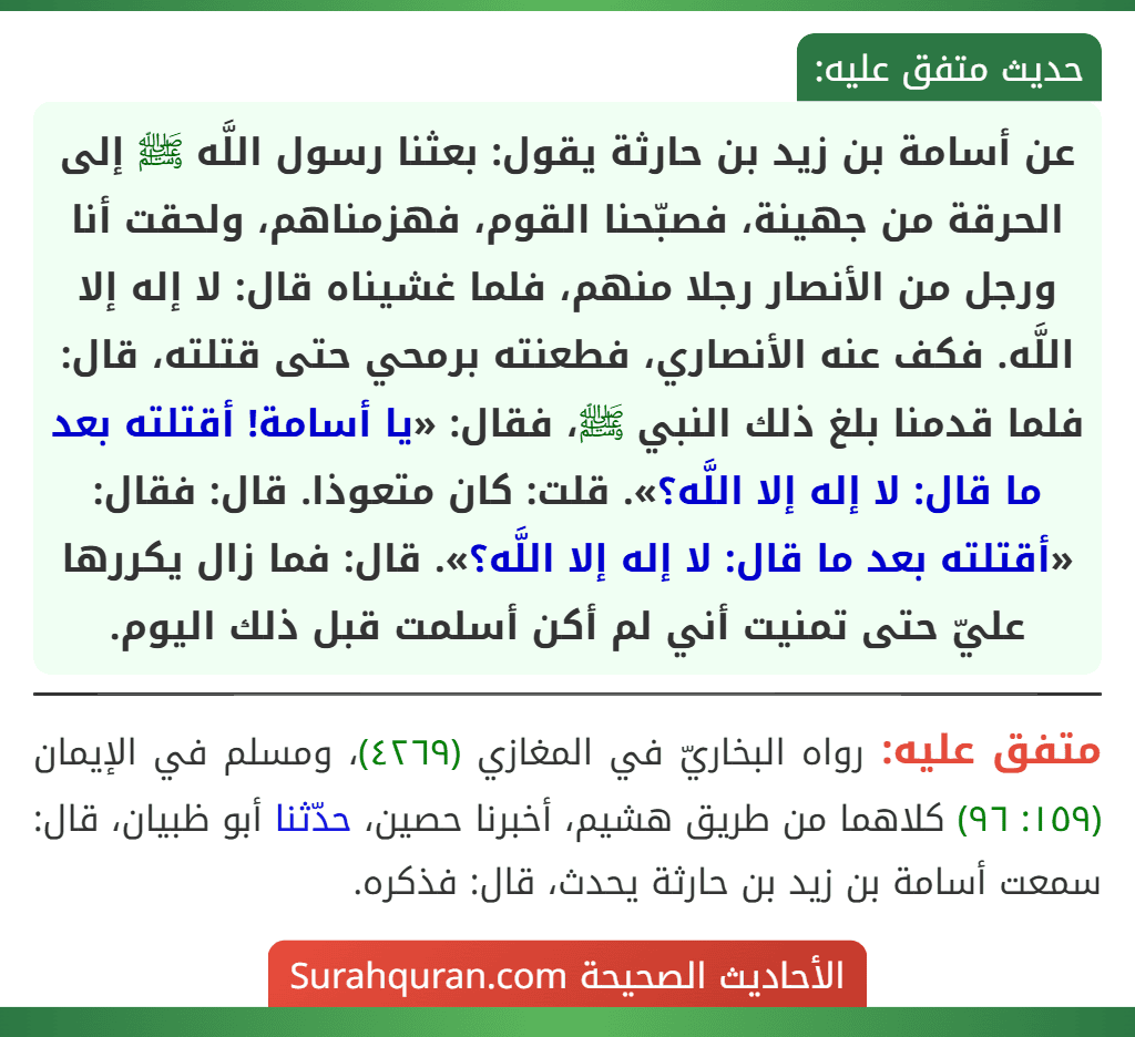 عن أسامة بن زيد بن حارثة يقول: بعثنا رسول اللَّه ﷺ إلى الحرقة من جهينة، فصبّحنا القوم، فهزمناهم، ولحقت أنا ورجل من الأنصار رجلا منهم، فلما غشيناه قال: لا إله إلا اللَّه. فكف عنه الأنصاري، فطعنته برمحي حتى قتلته، قال: فلما قدمنا بلغ ذلك النبي ﷺ، فقال: «يا أسامة! أقتلته بعد ما قال: لا إله إلا اللَّه؟». قلت: كان متعوذا. قال: فقال: «أقتلته بعد ما قال: لا إله إلا اللَّه؟». قال: فما زال يكررها عليّ حتى تمنيت أني لم أكن أسلمت قبل ذلك اليوم.