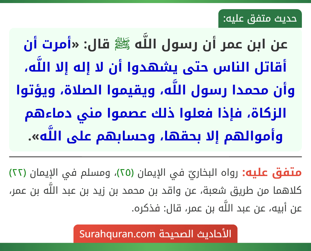عن ابن عمر أن رسول اللَّه ﷺ قال: «أمرت أن أقاتل الناس حتى يشهدوا أن لا إله إلا اللَّه، وأن محمدا رسول اللَّه، ويقيموا الصلاة، ويؤتوا الزكاة، فإذا فعلوا ذلك عصموا مني دماءهم وأموالهم إلا بحقها، وحسابهم على اللَّه».