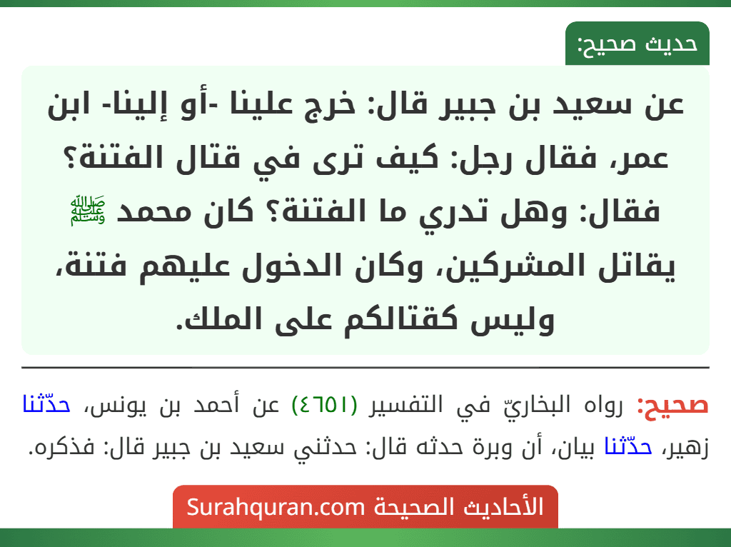 عن سعيد بن جبير قال: خرج علينا -أو إلينا- ابن عمر، فقال رجل: كيف ترى في قتال الفتنة؟ فقال: وهل تدري ما الفتنة؟ كان محمد ﷺ يقاتل المشركين، وكان الدخول عليهم فتنة، وليس كقتالكم على الملك.