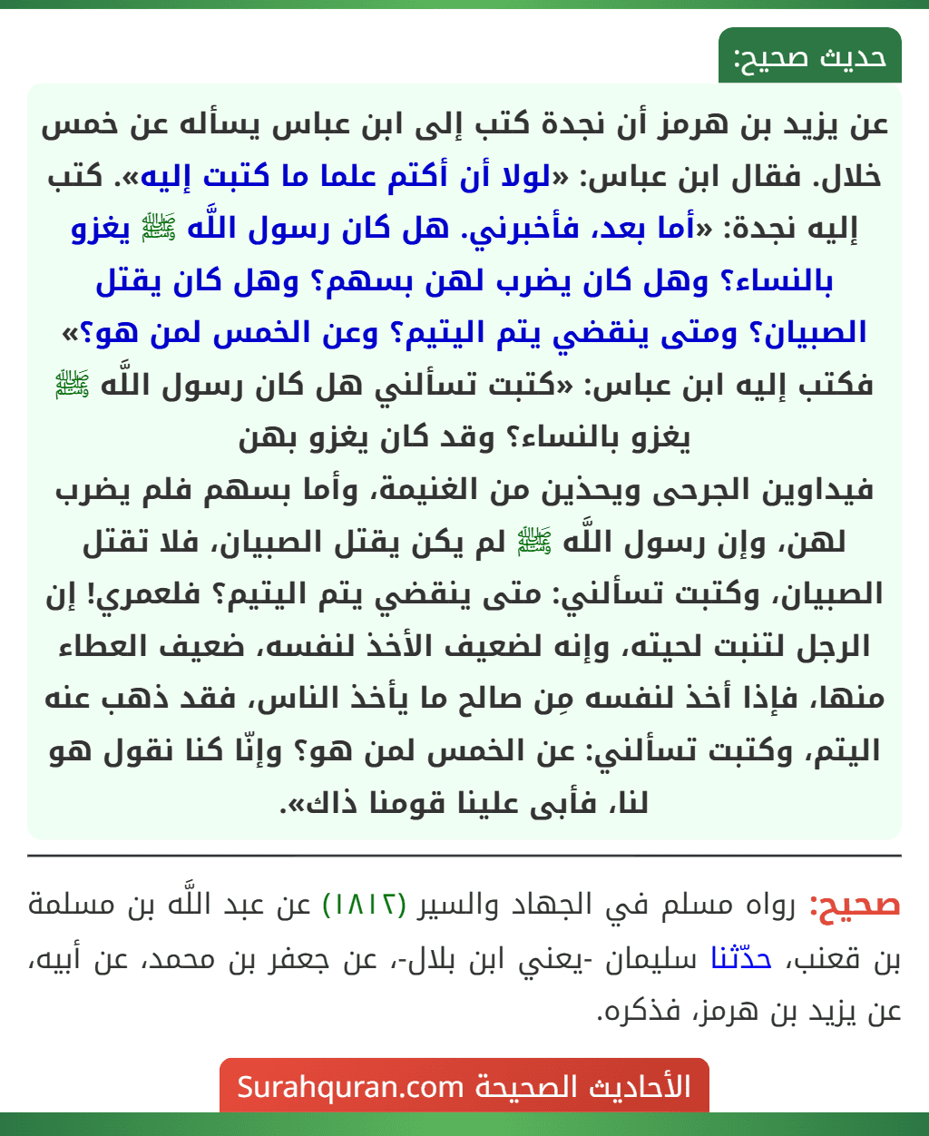 عن يزيد بن هرمز أن نجدة كتب إلى ابن عباس يسأله عن خمس خلال. فقال ابن عباس: «لولا أن أكتم علما ما كتبت إليه». كتب إليه نجدة: «أما بعد، فأخبرني. هل كان رسول اللَّه ﷺ يغزو بالنساء؟ وهل كان يضرب لهن بسهم؟ وهل كان يقتل الصبيان؟ ومتى ينقضي يتم اليتيم؟ وعن الخمس لمن هو؟» فكتب إليه ابن عباس: «كتبت تسألني هل كان رسول اللَّه ﷺ يغزو بالنساء؟ وقد كان يغزو بهن
فيداوين الجرحى ويحذين من الغنيمة، وأما بسهم فلم يضرب لهن، وإن رسول اللَّه ﷺ لم يكن يقتل الصبيان، فلا تقتل الصبيان، وكتبت تسألني: متى ينقضي يتم اليتيم؟ فلعمري! إن الرجل لتنبت لحيته، وإنه لضعيف الأخذ لنفسه، ضعيف العطاء منها، فإذا أخذ لنفسه مِن صالح ما يأخذ الناس، فقد ذهب عنه اليتم، وكتبت تسألني: عن الخمس لمن هو؟ وإنّا كنا نقول هو لنا، فأبى علينا قومنا ذاك». عن يزيد بن هرمز أن نجدة كتب إلى ابن عباس يسأله عن خمس خلال. فقال ابن عباس: «لولا أن أكتم علما ما كتبت إليه». كتب إليه نجدة: «أما بعد، فأخبرني. هل كان رسول اللَّه ﷺ يغزو بالنساء؟ وهل كان يضرب لهن بسهم؟ وهل كان يقتل الصبيان؟ ومتى ينقضي يتم اليتيم؟ وعن الخمس لمن هو؟» فكتب إليه ابن عباس: «كتبت تسألني هل كان رسول اللَّه ﷺ يغزو بالنساء؟ وقد كان يغزو بهن
فيداوين الجرحى ويحذين من الغنيمة، وأما بسهم فلم يضرب لهن، وإن رسول اللَّه ﷺ لم يكن يقتل الصبيان، فلا تقتل الصبيان، وكتبت تسألني: متى ينقضي يتم اليتيم؟ فلعمري! إن الرجل لتنبت لحيته، وإنه لضعيف الأخذ لنفسه، ضعيف العطاء منها، فإذا أخذ لنفسه مِن صالح ما يأخذ الناس، فقد ذهب عنه اليتم، وكتبت تسألني: عن الخمس لمن هو؟ وإنّا كنا نقول هو لنا، فأبى علينا قومنا ذاك».