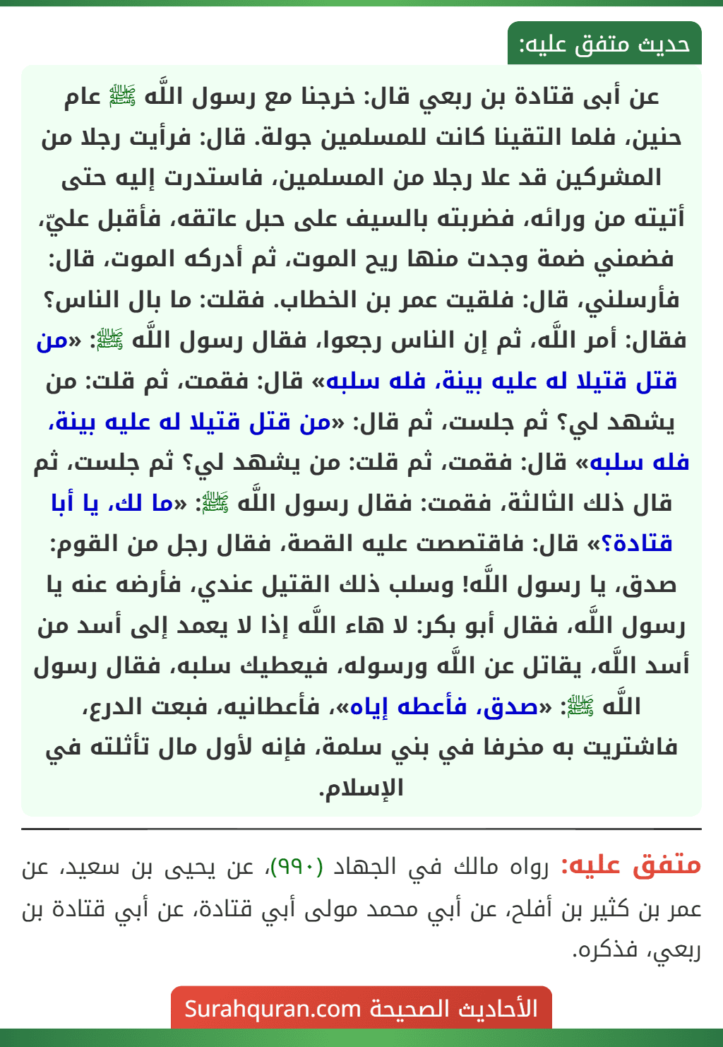 عن أبى قتادة بن ربعي قال: خرجنا مع رسول اللَّه ﷺ عام حنين، فلما التقينا كانت للمسلمين جولة. قال: فرأيت رجلا من المشركين قد علا رجلا من المسلمين، فاستدرت إليه حتى أتيته من ورائه، فضربته بالسيف على حبل عاتقه، فأقبل عليّ، فضمني ضمة وجدت منها ريح الموت، ثم أدركه الموت، قال: فأرسلني، قال: فلقيت عمر بن الخطاب. فقلت: ما بال الناس؟ فقال: أمر اللَّه، ثم إن الناس رجعوا، فقال رسول اللَّه ﷺ: «من قتل قتيلا له عليه بينة، فله سلبه» قال: فقمت، ثم قلت: من يشهد لي؟ ثم جلست، ثم قال: «من قتل قتيلا له عليه بينة، فله سلبه» قال: فقمت، ثم قلت: من يشهد لي؟ ثم جلست، ثم قال ذلك الثالثة، فقمت: فقال رسول اللَّه ﷺ: «ما لك، يا أبا قتادة؟» قال: فاقتصصت عليه القصة، فقال رجل من القوم: صدق، يا رسول اللَّه! وسلب ذلك القتيل عندي، فأرضه عنه يا رسول اللَّه، فقال أبو بكر: لا هاء اللَّه إذا لا يعمد إلى أسد من أسد اللَّه، يقاتل عن اللَّه ورسوله، فيعطيك سلبه، فقال رسول اللَّه ﷺ: «صدق، فأعطه إياه»، فأعطانيه، فبعت الدرع، فاشتريت به مخرفا في بني سلمة، فإنه لأول مال تأثلته في الإسلام. عن أبى قتادة بن ربعي قال: خرجنا مع رسول اللَّه ﷺ عام حنين، فلما التقينا كانت للمسلمين جولة. قال: فرأيت رجلا من المشركين قد علا رجلا من المسلمين، فاستدرت إليه حتى أتيته من ورائه، فضربته بالسيف على حبل عاتقه، فأقبل عليّ، فضمني ضمة وجدت منها ريح الموت، ثم أدركه الموت، قال: فأرسلني، قال: فلقيت عمر بن الخطاب. فقلت: ما بال الناس؟ فقال: أمر اللَّه، ثم إن الناس رجعوا، فقال رسول اللَّه ﷺ: «من قتل قتيلا له عليه بينة، فله سلبه» قال: فقمت، ثم قلت: من يشهد لي؟ ثم جلست، ثم قال: «من قتل قتيلا له عليه بينة، فله سلبه» قال: فقمت، ثم قلت: من يشهد لي؟ ثم جلست، ثم قال ذلك الثالثة، فقمت: فقال رسول اللَّه ﷺ: «ما لك، يا أبا قتادة؟» قال: فاقتصصت عليه القصة، فقال رجل من القوم: صدق، يا رسول اللَّه! وسلب ذلك القتيل عندي، فأرضه عنه يا رسول اللَّه، فقال أبو بكر: لا هاء اللَّه إذا لا يعمد إلى أسد من أسد اللَّه، يقاتل عن اللَّه ورسوله، فيعطيك سلبه، فقال رسول اللَّه ﷺ: «صدق، فأعطه إياه»، فأعطانيه، فبعت الدرع، فاشتريت به مخرفا في بني سلمة، فإنه لأول مال تأثلته في الإسلام.