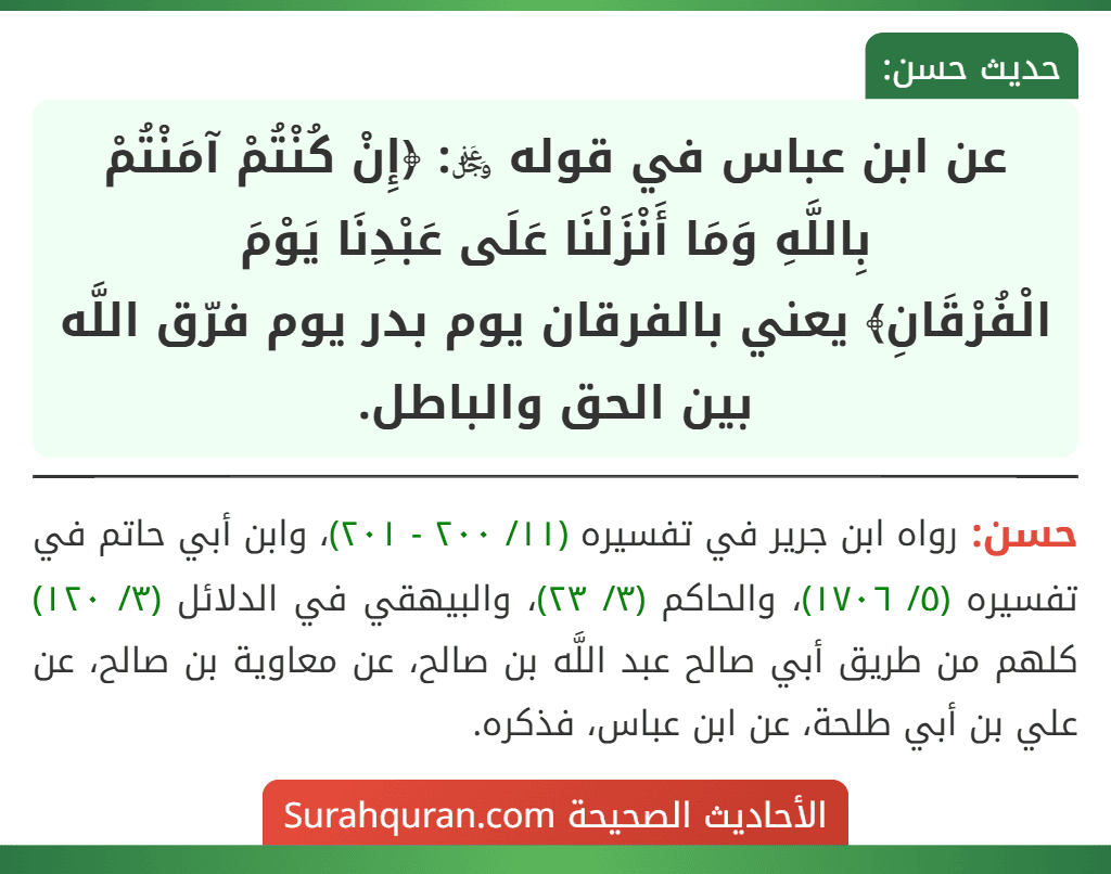 عن ابن عباس في قوله ﷿: ﴿إِنْ كُنْتُمْ آمَنْتُمْ بِاللَّهِ وَمَا أَنْزَلْنَا عَلَى عَبْدِنَا يَوْمَ
الْفُرْقَانِ﴾ يعني بالفرقان يوم بدر يوم فرّق اللَّه بين الحق والباطل. عن ابن عباس في قوله ﷿: ﴿إِنْ كُنْتُمْ آمَنْتُمْ بِاللَّهِ وَمَا أَنْزَلْنَا عَلَى عَبْدِنَا يَوْمَ
الْفُرْقَانِ﴾ يعني بالفرقان يوم بدر يوم فرّق اللَّه بين الحق والباطل.
