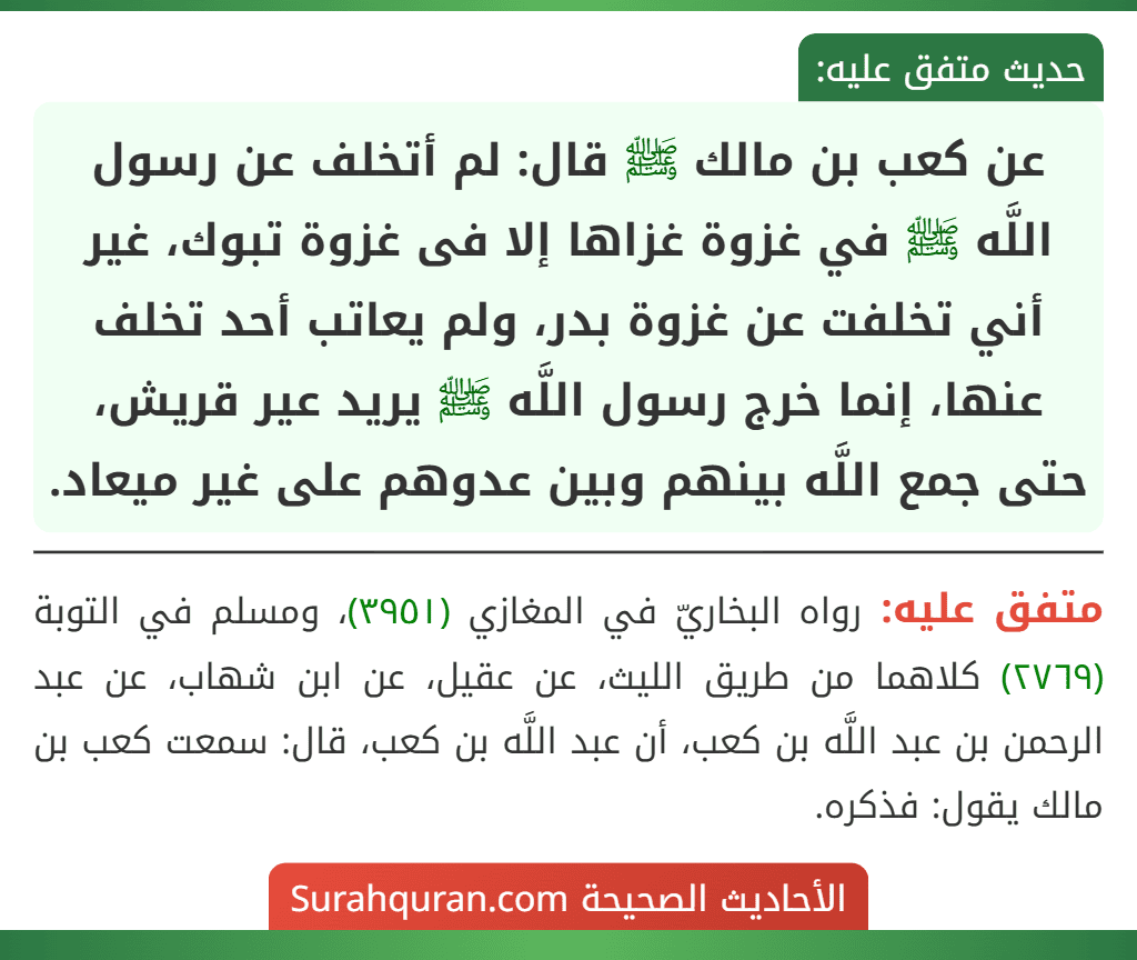 عن كعب بن مالك ﷺ قال: لم أتخلف عن رسول اللَّه ﷺ في غزوة غزاها إلا فى غزوة تبوك، غير أني تخلفت عن غزوة بدر، ولم يعاتب أحد تخلف عنها، إنما خرج رسول اللَّه ﷺ يريد عير قريش، حتى جمع اللَّه بينهم وبين عدوهم على غير ميعاد. عن كعب بن مالك ﷺ قال: لم أتخلف عن رسول اللَّه ﷺ في غزوة غزاها إلا فى غزوة تبوك، غير أني تخلفت عن غزوة بدر، ولم يعاتب أحد تخلف عنها، إنما خرج رسول اللَّه ﷺ يريد عير قريش، حتى جمع اللَّه بينهم وبين عدوهم على غير ميعاد.