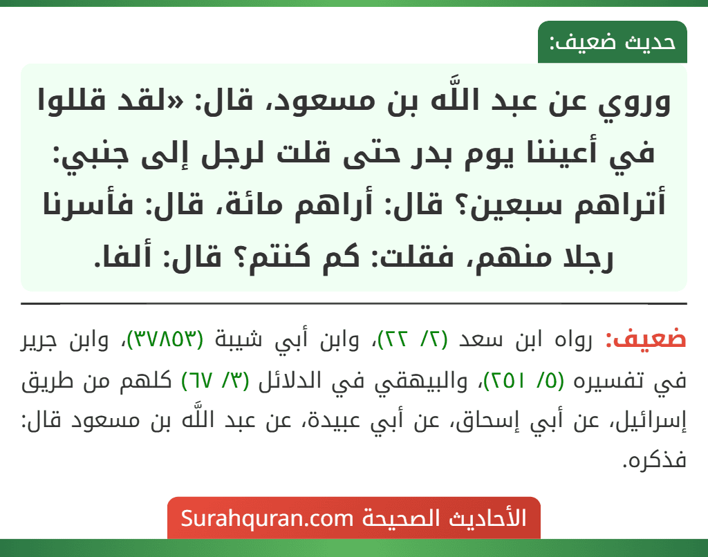 وروي عن عبد اللَّه بن مسعود، قال: «لقد قللوا في أعيننا يوم بدر حتى قلت لرجل إلى جنبي: أتراهم سبعين؟ قال: أراهم مائة، قال: فأسرنا رجلا منهم، فقلت: كم كنتم؟ قال: ألفا.