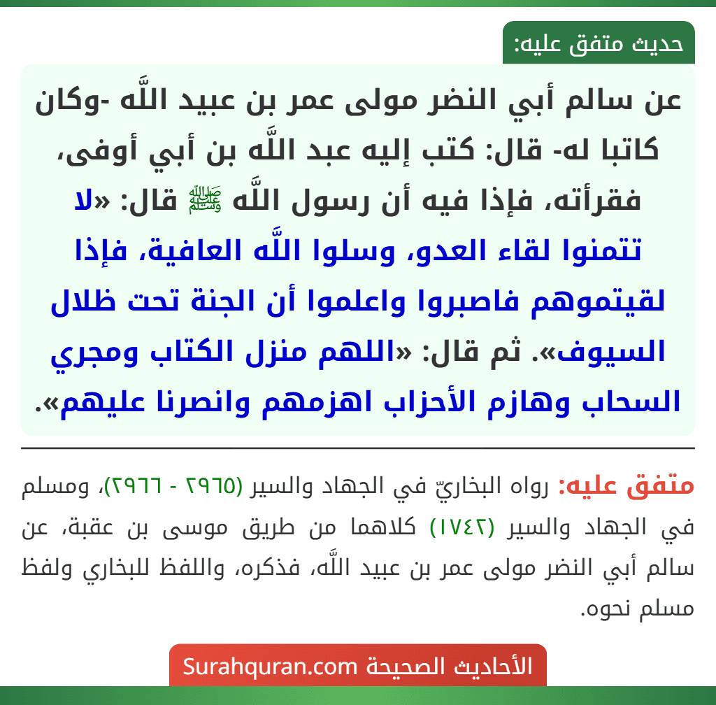 عن سالم أبي النضر مولى عمر بن عبيد اللَّه -وكان كاتبا له- قال: كتب إليه عبد اللَّه بن أبي أوفى، فقرأته، فإذا فيه أن رسول اللَّه ﷺ قال: «لا تتمنوا لقاء العدو، وسلوا اللَّه العافية، فإذا لقيتموهم فاصبروا واعلموا أن الجنة تحت ظلال السيوف». ثم قال: «اللهم منزل الكتاب ومجري السحاب وهازم الأحزاب اهزمهم وانصرنا عليهم». عن سالم أبي النضر مولى عمر بن عبيد اللَّه -وكان كاتبا له- قال: كتب إليه عبد اللَّه بن أبي أوفى، فقرأته، فإذا فيه أن رسول اللَّه ﷺ قال: «لا تتمنوا لقاء العدو، وسلوا اللَّه العافية، فإذا لقيتموهم فاصبروا واعلموا أن الجنة تحت ظلال السيوف». ثم قال: «اللهم منزل الكتاب ومجري السحاب وهازم الأحزاب اهزمهم وانصرنا عليهم».