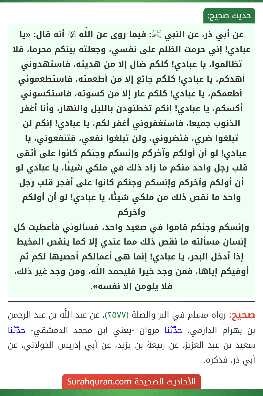 عن أبي ذر، عن النبي ﷺ: فيما روى عن اللَّه ﵎ أنه قال: «يا عبادي! إني حرّمت الظلم على نفسي، وجعلته بينكم محرما، فلا تظالموا، يا عبادي! كلكم ضال إلا من هديته، فاستهدوني أهدكم، يا عبادي! كلكم جائع إلا من أطعمته، فاستطعموني أطعمكم، يا عبادي! كلكم عار إلا من كسوته، فاستكسوني أكسكم، يا عبادي! إنكم تخطئودن بالليل والنهار، وأنا أغفر الذنوب جميعا، فاستغفروني أغفر لكم، يا عبادي! إنكم لن تبلغوا ضري، فتضروني، ولن تبلغوا نفعي، فتنفعوني، يا عبادي! لو أن أولكم وآخركم وإنسكم وجنكم كانوا على أتقى قلب رجل واحد منكم ما زاد ذلك في ملكي شيئًا، يا عبادي لو أن أولكم وآخركم وإنسكم وجنكم كانوا على أفجر قلب رجل واحد ما نقص ذلك من ملكي شيئًا، يا عبادي! لو أن أولكم وآخركم
وإنسكم وجنكم قاموا في صعيد واحد، فسألوني فأعطيت كل إنسان مسألته ما نقص ذلك مما عندي إلا كما ينقص المخيط إذا أدخل البحر، يا عبادي! إنما هى أعمالكم أحصيها لكم ثم أوفيكم إياها، فمن وجد خيرا فليحمد اللَّه، ومن وجد غير ذلك، فلا يلومن إلا نفسه».