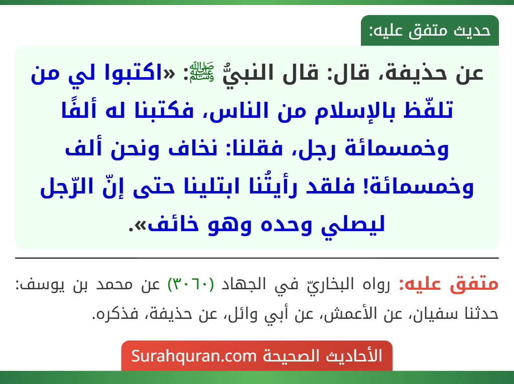 عن حذيفة، قال: قال النبيُّ ﷺ: «اكتبوا لي من تلفّظ بالإسلام من الناس، فكتبنا له ألفًا وخمسمائة رجل، فقلنا: نخاف ونحن ألف وخمسمائة! فلقد رأيتُنا ابتلينا حتى إنّ الرّجل ليصلي وحده وهو خائف».