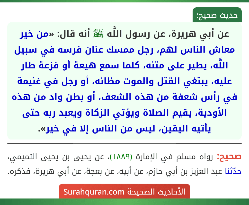 عن أبي هريرة، عن رسول اللَّه ﷺ أنه قال: «من خير معاش الناس لهم، رجل ممسك عنان فرسه في سبيل اللَّه، يطير على متنه، كلما سمع هيعة أو فزعة طار عليه، يبتغي القتل والموت مظانه، أو رجل في غنيمة في رأس شعفة من هذه الشعف، أو بطن واد من هذه الأودية، يقيم الصلاة ويؤتي الزكاة ويعبد ربه حتى يأتيه اليقين، ليس من الناس إلا في خير».