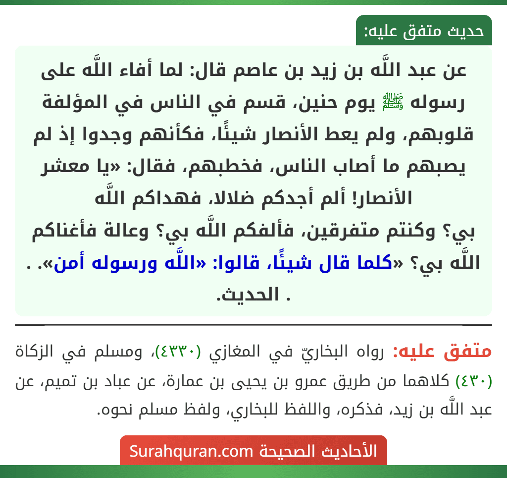 عن عبد اللَّه بن زيد بن عاصم قال: لما أفاء اللَّه على رسوله ﷺ يوم حنين، قسم في الناس في المؤلفة قلوبهم، ولم يعط الأنصار شيئًا، فكأنهم وجدوا إذ لم يصبهم ما أصاب الناس، فخطبهم، فقال: «يا معشر الأنصار! ألم أجدكم ضلالا، فهداكم اللَّه
بي؟ وكنتم متفرقين، فألفكم اللَّه بي؟ وعالة فأغناكم اللَّه بي؟ «كلما قال شيئًا، قالوا: «اللَّه ورسوله أمن». . . الحديث. عن عبد اللَّه بن زيد بن عاصم قال: لما أفاء اللَّه على رسوله ﷺ يوم حنين، قسم في الناس في المؤلفة قلوبهم، ولم يعط الأنصار شيئًا، فكأنهم وجدوا إذ لم يصبهم ما أصاب الناس، فخطبهم، فقال: «يا معشر الأنصار! ألم أجدكم ضلالا، فهداكم اللَّه
بي؟ وكنتم متفرقين، فألفكم اللَّه بي؟ وعالة فأغناكم اللَّه بي؟ «كلما قال شيئًا، قالوا: «اللَّه ورسوله أمن». . . الحديث.