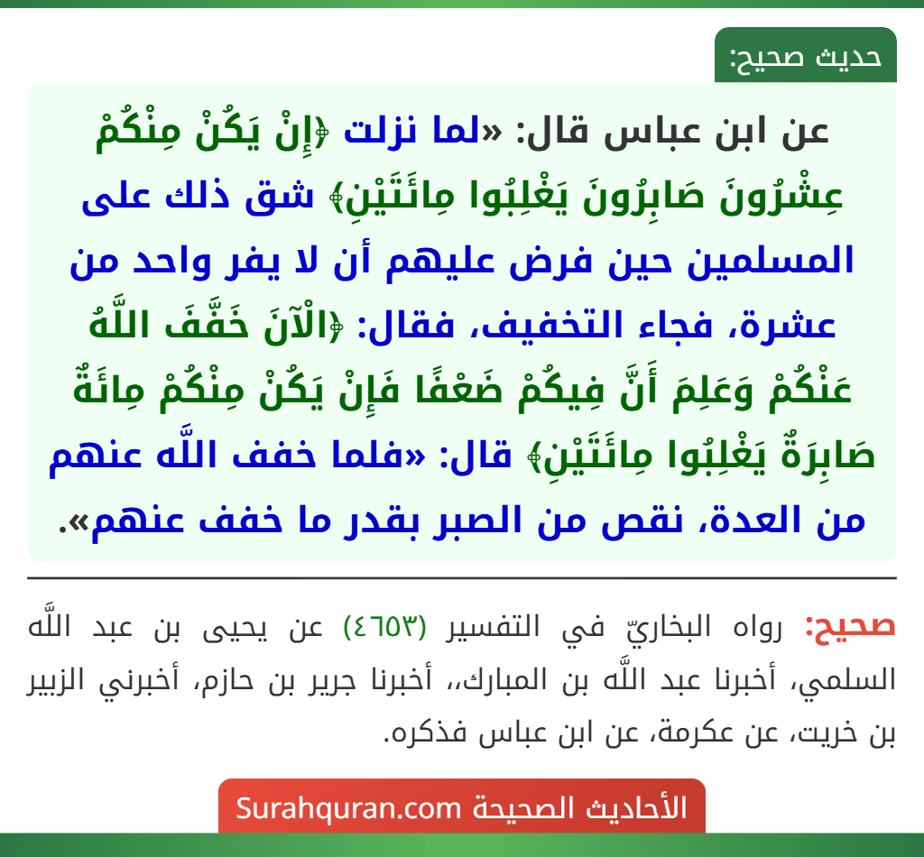 عن ابن عباس قال: «لما نزلت ﴿إِنْ يَكُنْ مِنْكُمْ عِشْرُونَ صَابِرُونَ يَغْلِبُوا مِائَتَيْنِ﴾ شق ذلك على المسلمين حين فرض عليهم أن لا يفر واحد من عشرة، فجاء التخفيف، فقال: ﴿الْآنَ خَفَّفَ اللَّهُ عَنْكُمْ وَعَلِمَ أَنَّ فِيكُمْ ضَعْفًا فَإِنْ يَكُنْ مِنْكُمْ مِائَةٌ صَابِرَةٌ يَغْلِبُوا مِائَتَيْنِ﴾ قال: «فلما خفف اللَّه عنهم من العدة، نقص من الصبر بقدر ما خفف عنهم».
