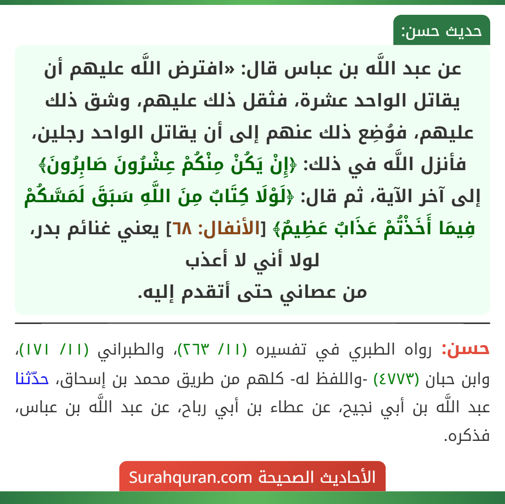 عن عبد اللَّه بن عباس قال: «افترض اللَّه عليهم أن يقاتل الواحد عشرة، فثقل ذلك عليهم، وشق ذلك عليهم، فوُضِع ذلك عنهم إلى أن يقاتل الواحد رجلين، فأنزل اللَّه في ذلك: ﴿إِنْ يَكُنْ مِنْكُمْ عِشْرُونَ صَابِرُونَ﴾ إلى آخر الآية، ثم قال: ﴿لَوْلَا كِتَابٌ مِنَ اللَّهِ سَبَقَ لَمَسَّكُمْ فِيمَا أَخَذْتُمْ عَذَابٌ عَظِيمٌ﴾ [الأنفال: ٦٨] يعني غنائم بدر، لولا أني لا أعذب
من عصاني حتى أتقدم إليه.
