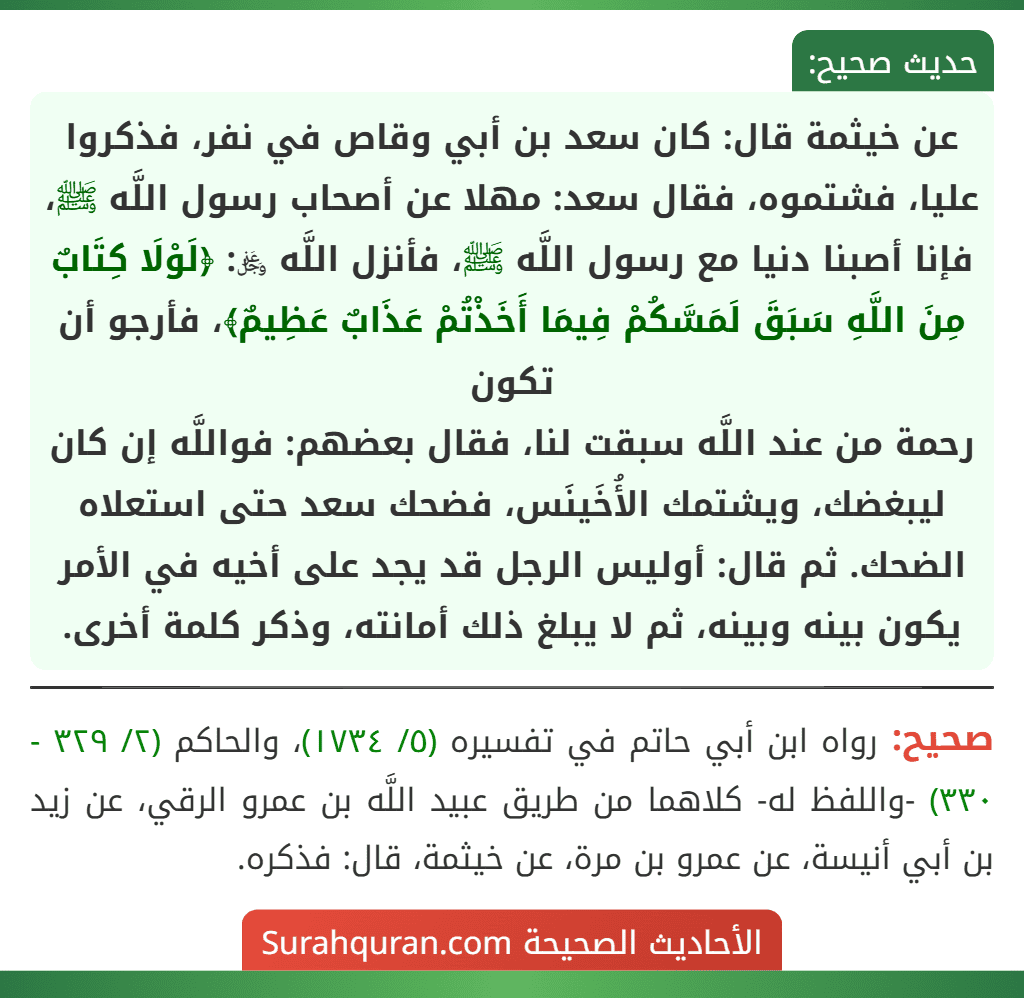 عن خيثمة قال: كان سعد بن أبي وقاص في نفر، فذكروا عليا، فشتموه، فقال سعد: مهلا عن أصحاب رسول اللَّه ﷺ، فإنا أصبنا دنيا مع رسول اللَّه ﷺ، فأنزل اللَّه ﷿: ﴿لَوْلَا كِتَابٌ مِنَ اللَّهِ سَبَقَ لَمَسَّكُمْ فِيمَا أَخَذْتُمْ عَذَابٌ عَظِيمٌ﴾، فأرجو أن تكون
رحمة من عند اللَّه سبقت لنا، فقال بعضهم: فواللَّه إن كان ليبغضك، ويشتمك الأُخَينَس، فضحك سعد حتى استعلاه الضحك. ثم قال: أوليس الرجل قد يجد على أخيه في الأمر يكون بينه وبينه، ثم لا يبلغ ذلك أمانته، وذكر كلمة أخرى.