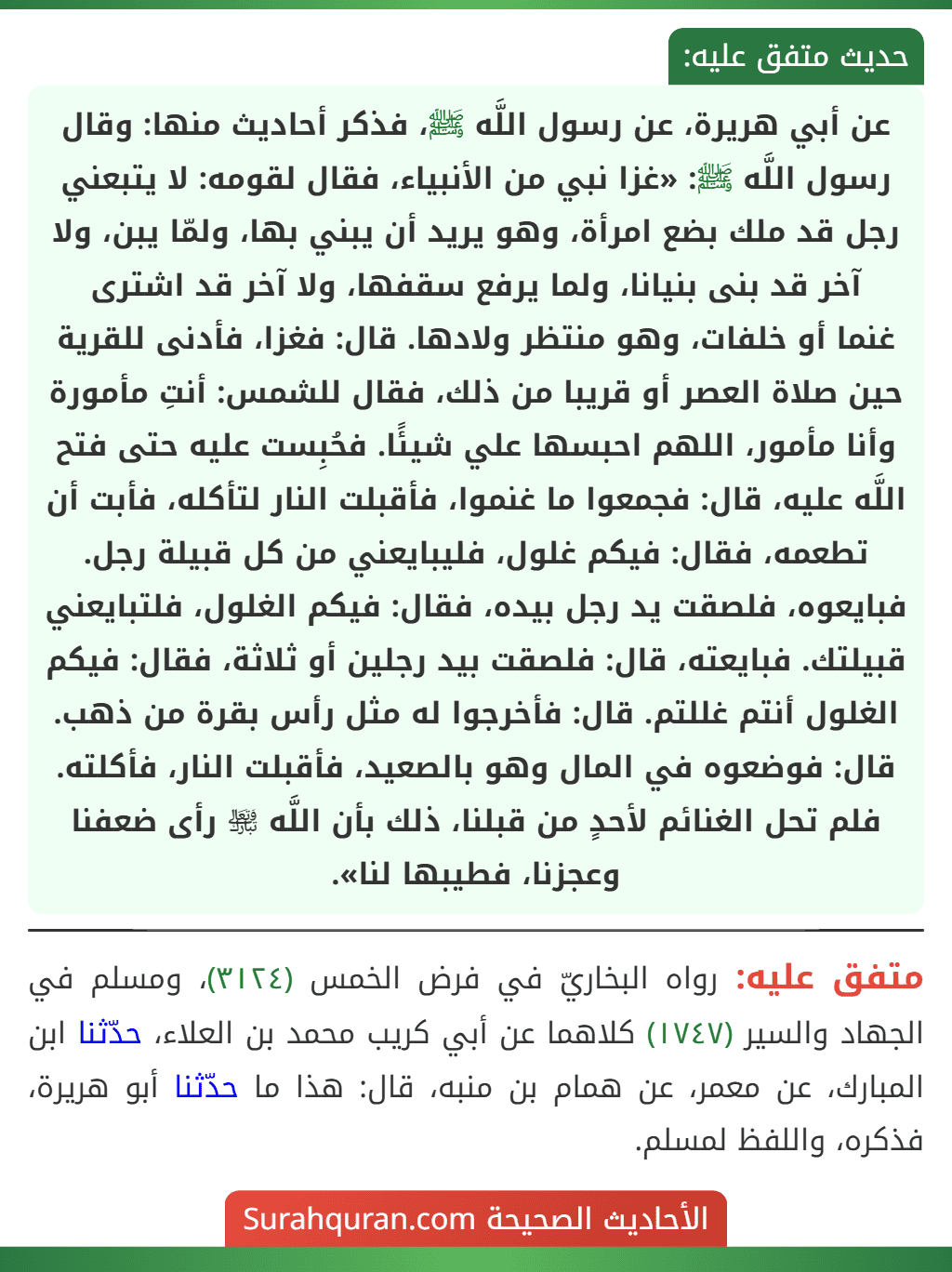عن أبي هريرة، عن رسول اللَّه ﷺ، فذكر أحاديث منها: وقال رسول اللَّه ﷺ: «غزا نبي من الأنبياء، فقال لقومه: لا يتبعني رجل قد ملك بضع امرأة، وهو يريد أن يبني بها، ولمّا يبن، ولا آخر قد بنى بنيانا، ولما يرفع سقفها، ولا آخر قد اشترى
غنما أو خلفات، وهو منتظر ولادها. قال: فغزا، فأدنى للقرية حين صلاة العصر أو قريبا من ذلك، فقال للشمس: أنتِ مأمورة وأنا مأمور، اللهم احبسها علي شيئًا. فحُبِست عليه حتى فتح اللَّه عليه، قال: فجمعوا ما غنموا، فأقبلت النار لتأكله، فأبت أن تطعمه، فقال: فيكم غلول، فليبايعني من كل قبيلة رجل. فبايعوه، فلصقت يد رجل بيده، فقال: فيكم الغلول، فلتبايعني قبيلتك. فبايعته، قال: فلصقت بيد رجلين أو ثلاثة، فقال: فيكم الغلول أنتم غللتم. قال: فأخرجوا له مثل رأس بقرة من ذهب. قال: فوضعوه في المال وهو بالصعيد، فأقبلت النار، فأكلته. فلم تحل الغنائم لأحدٍ من قبلنا، ذلك بأن اللَّه ﵎ رأى ضعفنا وعجزنا، فطيبها لنا».