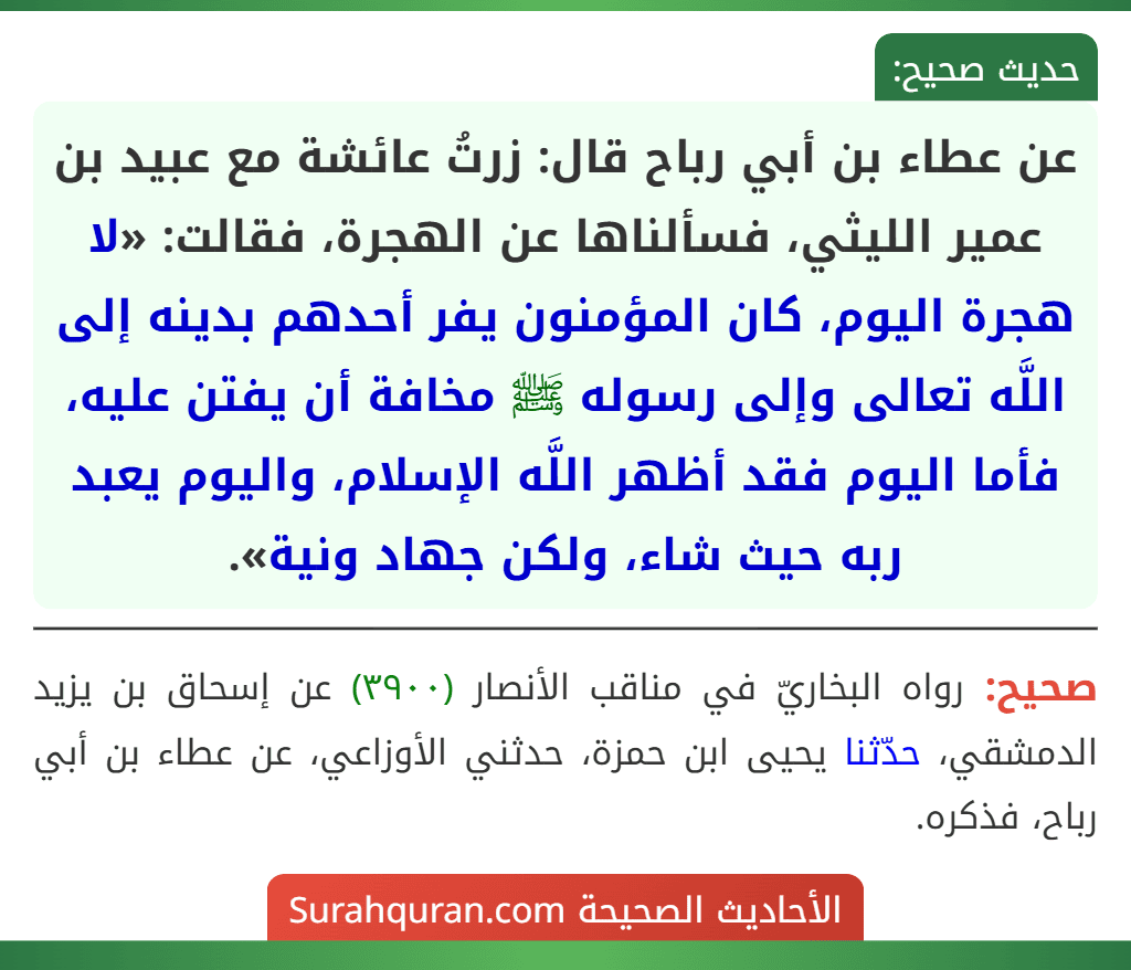 عن عطاء بن أبي رباح قال: زرتُ عائشة مع عبيد بن عمير الليثي، فسألناها عن الهجرة، فقالت: «لا هجرة اليوم، كان المؤمنون يفر أحدهم بدينه إلى اللَّه تعالى وإلى رسوله ﷺ مخافة أن يفتن عليه، فأما اليوم فقد أظهر اللَّه الإسلام، واليوم يعبد ربه حيث شاء، ولكن جهاد ونية».