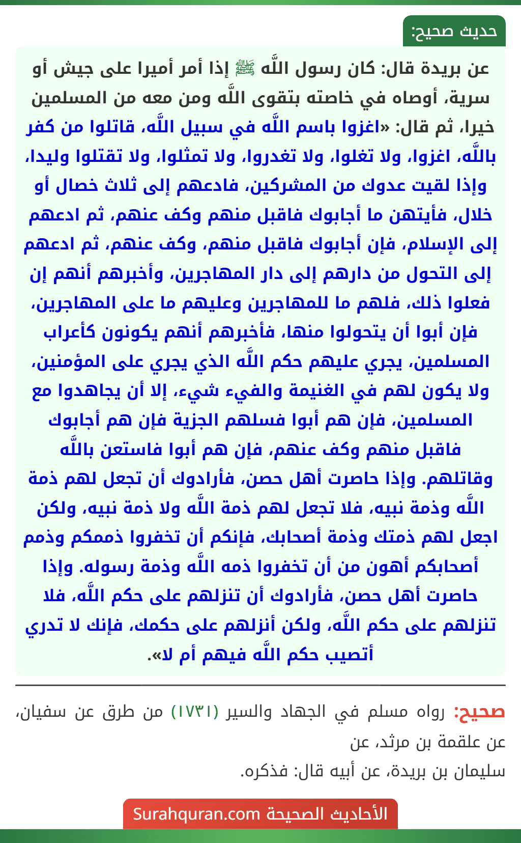 عن بريدة قال: كان رسول اللَّه ﷺ إذا أمر أميرا على جيش أو سرية، أوصاه في خاصته بتقوى اللَّه ومن معه من المسلمين خيرا، ثم قال: «اغزوا باسم اللَّه في سبيل اللَّه، قاتلوا من كفر باللَّه، اغزوا، ولا تغلوا، ولا تغدروا، ولا تمثلوا، ولا تقتلوا وليدا، وإذا لقيت عدوك من المشركين، فادعهم إلى ثلاث خصال أو خلال، فأيتهن ما أجابوك فاقبل منهم وكف عنهم، ثم ادعهم إلى الإسلام، فإن أجابوك فاقبل منهم، وكف عنهم، ثم ادعهم إلى التحول من دارهم إلى دار المهاجرين، وأخبرهم أنهم إن فعلوا ذلك، فلهم ما للمهاجرين وعليهم ما على المهاجرين، فإن أبوا أن يتحولوا منها، فأخبرهم أنهم يكونون كأعراب المسلمين، يجري عليهم حكم اللَّه الذي يجري على المؤمنين، ولا يكون لهم في الغنيمة والفيء شيء، إلا أن يجاهدوا مع المسلمين، فإن هم أبوا فسلهم الجزية فإن هم أجابوك فاقبل منهم وكف عنهم، فإن هم أبوا فاستعن باللَّه وقاتلهم. وإذا حاصرت أهل حصن، فأرادوك أن تجعل لهم ذمة اللَّه وذمة نبيه، فلا تجعل لهم ذمة اللَّه ولا ذمة نبيه، ولكن اجعل لهم ذمتك وذمة أصحابك، فإنكم أن تخفروا ذممكم وذمم أصحابكم أهون من أن تخفروا ذمه اللَّه وذمة رسوله. وإذا حاصرت أهل حصن، فأرادوك أن تنزلهم على حكم اللَّه، فلا تنزلهم على حكم اللَّه، ولكن أنزلهم على حكمك، فإنك لا تدري أتصيب حكم اللَّه فيهم أم لا».