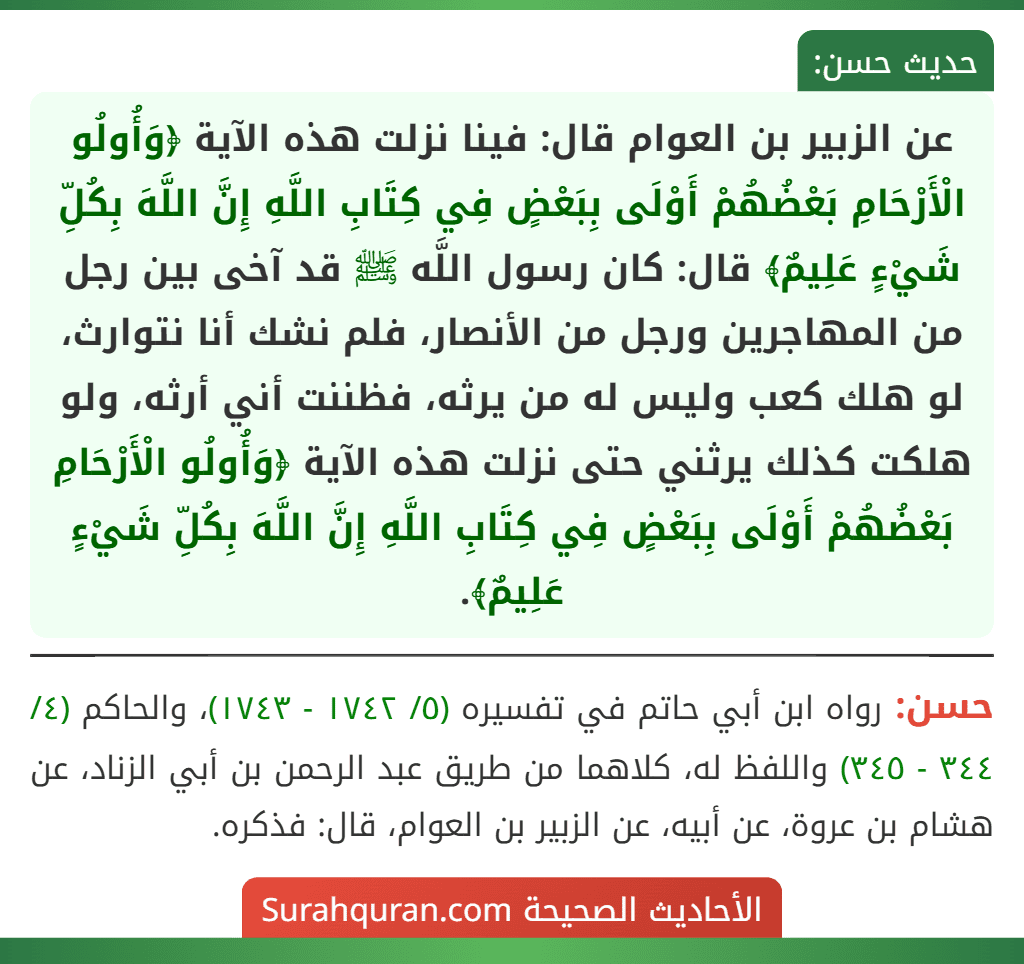 عن الزبير بن العوام قال: فينا نزلت هذه الآية ﴿وَأُولُو الْأَرْحَامِ بَعْضُهُمْ أَوْلَى بِبَعْضٍ فِي كِتَابِ اللَّهِ إِنَّ اللَّهَ بِكُلِّ شَيْءٍ عَلِيمٌ﴾ قال: كان رسول اللَّه ﷺ قد آخى بين رجل من المهاجرين ورجل من الأنصار، فلم نشك أنا نتوارث، لو هلك كعب وليس له من يرثه، فظننت أني أرثه، ولو هلكت كذلك يرثني حتى نزلت هذه الآية ﴿وَأُولُو الْأَرْحَامِ بَعْضُهُمْ أَوْلَى بِبَعْضٍ فِي كِتَابِ اللَّهِ إِنَّ اللَّهَ بِكُلِّ شَيْءٍ عَلِيمٌ﴾.