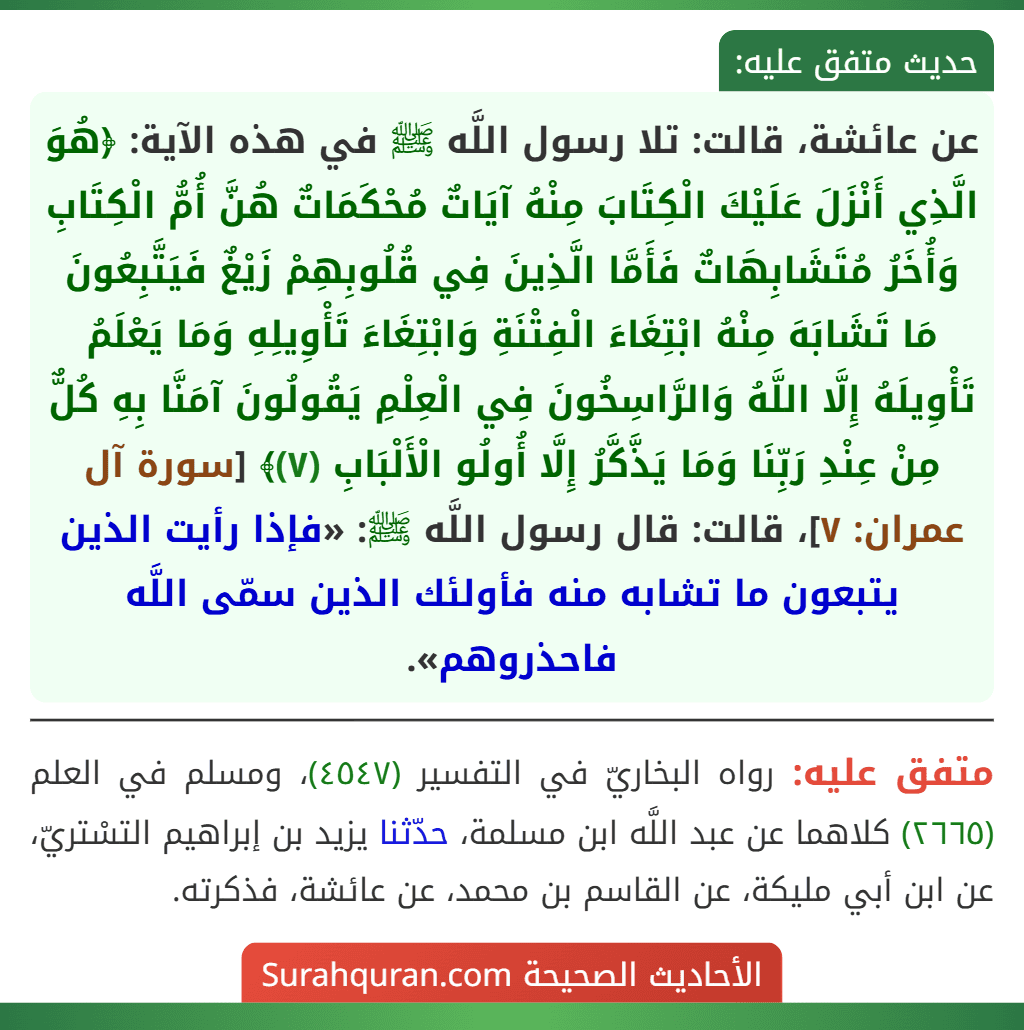 عن عائشة، قالت: تلا رسول اللَّه ﷺ في هذه الآية: ﴿هُوَ الَّذِي أَنْزَلَ عَلَيْكَ الْكِتَابَ مِنْهُ آيَاتٌ مُحْكَمَاتٌ هُنَّ أُمُّ الْكِتَابِ وَأُخَرُ مُتَشَابِهَاتٌ فَأَمَّا الَّذِينَ فِي قُلُوبِهِمْ زَيْغٌ فَيَتَّبِعُونَ مَا تَشَابَهَ مِنْهُ ابْتِغَاءَ الْفِتْنَةِ وَابْتِغَاءَ تَأْوِيلِهِ وَمَا يَعْلَمُ تَأْوِيلَهُ إِلَّا اللَّهُ وَالرَّاسِخُونَ فِي الْعِلْمِ يَقُولُونَ آمَنَّا بِهِ كُلٌّ مِنْ عِنْدِ رَبِّنَا وَمَا يَذَّكَّرُ إِلَّا أُولُو الْأَلْبَابِ (٧)﴾ [سورة آل عمران: ٧]، قالت: قال رسول اللَّه ﷺ: «فإذا رأيت الذين يتبعون ما تشابه منه فأولئك الذين سمّى اللَّه فاحذروهم».