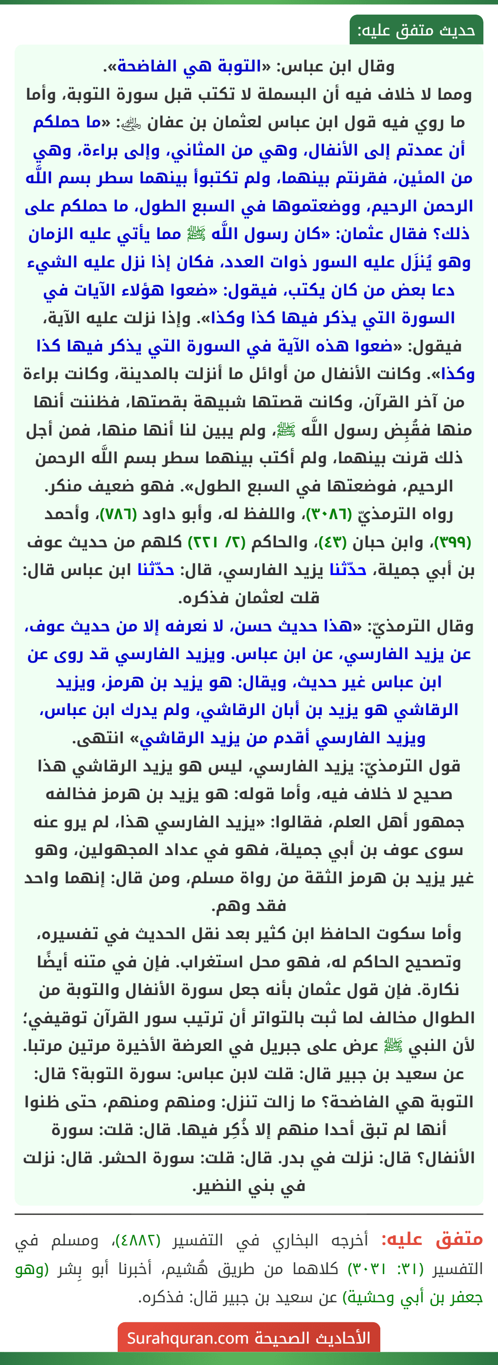 وقال ابن عباس: «التوبة هي الفاضحة».
ومما لا خلاف فيه أن البسملة لا تكتب قبل سورة التوبة، وأما ما روي فيه قول ابن عباس لعثمان بن عفان ﵁: «ما حملكم أن عمدتم إلى الأنفال، وهي من المثاني، وإلى براءة، وهي من المئين، فقرنتم بينهما، ولم تكتبوأ بينهما سطر بسم اللَّه الرحمن الرحيم، ووضعتموها في السبع الطول، ما حملكم على ذلك؟ فقال عثمان: «كان رسول اللَّه ﷺ مما يأتي عليه الزمان وهو يُنزَل عليه السور ذوات العدد، فكان إذا نزل عليه الشيء دعا بعض من كان يكتب، فيقول: «ضعوا هؤلاء الآيات في السورة التي يذكر فيها كذا وكذا». وإذا نزلت عليه الآية، فيقول: «ضعوا هذه الآية في السورة التي يذكر فيها كذا وكذا». وكانت الأنفال من أوائل ما أنزلت بالمدينة، وكانت براءة من آخر القرآن، وكانت قصتها شبيهة بقصتها، فظننت أنها منها فقُبِض رسول اللَّه ﷺ، ولم يبين لنا أنها منها، فمن أجل ذلك قرنت بينهما، ولم أكتب بينهما سطر بسم اللَّه الرحمن الرحيم، فوضعتها في السبع الطول». فهو ضعيف منكر.
رواه الترمذيّ (٣٠٨٦)، واللفظ له، وأبو داود (٧٨٦)، وأحمد (٣٩٩)، وابن حبان (٤٣)، والحاكم (٢/ ٢٢١) كلهم من حديث عوف بن أبي جميلة، حدّثنا يزيد الفارسي، قال: حدّثنا ابن عباس قال: قلت لعثمان فذكره.
وقال الترمذيّ: «هذا حديث حسن، لا نعرفه إلا من حديث عوف، عن يزيد الفارسي، عن ابن عباس. ويزيد الفارسي قد روى عن ابن عباس غير حديث، ويقال: هو يزيد بن هرمز، ويزيد الرقاشي هو يزيد بن أبان الرقاشي، ولم يدرك ابن عباس، ويزيد الفارسي أقدم من يزيد الرقاشي» انتهى.
قول الترمذيّ: يزيد الفارسي، ليس هو يزيد الرقاشي هذا صحيح لا خلاف فيه، وأما قوله: هو يزيد بن هرمز فخالفه جمهور أهل العلم، فقالوا: «يزيد الفارسي هذا، لم يرو عنه سوى عوف بن أبي جميلة، فهو في عداد المجهولين، وهو غير يزيد بن هرمز الثقة من رواة مسلم، ومن قال: إنهما واحد فقد وهم.
وأما سكوت الحافظ ابن كثير بعد نقل الحديث في تفسيره، وتصحيح الحاكم له، فهو محل استغراب. فإن في متنه أيضًا نكارة. فإن قول عثمان بأنه جعل سورة الأنفال والتوبة من الطوال مخالف لما ثبت بالتواتر أن ترتيب سور القرآن توقيفي؛ لأن النبي ﷺ عرض على جبريل في العرضة الأخيرة مرتين مرتبا. عن سعيد بن جبير قال: قلت لابن عباس: سورة التوبة؟ قال: التوبة هي الفاضحة؟ ما زالت تنزل: ومنهم ومنهم، حتى ظنوا أنها لم تبق أحدا منهم إلا ذُكِر فيها. قال: قلت: سورة الأنفال؟ قال: نزلت في بدر. قال: قلت: سورة الحشر. قال: نزلت في بني النضير. وقال ابن عباس: «التوبة هي الفاضحة».
ومما لا خلاف فيه أن البسملة لا تكتب قبل سورة التوبة، وأما ما روي فيه قول ابن عباس لعثمان بن عفان ﵁: «ما حملكم أن عمدتم إلى الأنفال، وهي من المثاني، وإلى براءة، وهي من المئين، فقرنتم بينهما، ولم تكتبوأ بينهما سطر بسم اللَّه الرحمن الرحيم، ووضعتموها في السبع الطول، ما حملكم على ذلك؟ فقال عثمان: «كان رسول اللَّه ﷺ مما يأتي عليه الزمان وهو يُنزَل عليه السور ذوات العدد، فكان إذا نزل عليه الشيء دعا بعض من كان يكتب، فيقول: «ضعوا هؤلاء الآيات في السورة التي يذكر فيها كذا وكذا». وإذا نزلت عليه الآية، فيقول: «ضعوا هذه الآية في السورة التي يذكر فيها كذا وكذا». وكانت الأنفال من أوائل ما أنزلت بالمدينة، وكانت براءة من آخر القرآن، وكانت قصتها شبيهة بقصتها، فظننت أنها منها فقُبِض رسول اللَّه ﷺ، ولم يبين لنا أنها منها، فمن أجل ذلك قرنت بينهما، ولم أكتب بينهما سطر بسم اللَّه الرحمن الرحيم، فوضعتها في السبع الطول». فهو ضعيف منكر.
رواه الترمذيّ (٣٠٨٦)، واللفظ له، وأبو داود (٧٨٦)، وأحمد (٣٩٩)، وابن حبان (٤٣)، والحاكم (٢/ ٢٢١) كلهم من حديث عوف بن أبي جميلة، حدّثنا يزيد الفارسي، قال: حدّثنا ابن عباس قال: قلت لعثمان فذكره.
وقال الترمذيّ: «هذا حديث حسن، لا نعرفه إلا من حديث عوف، عن يزيد الفارسي، عن ابن عباس. ويزيد الفارسي قد روى عن ابن عباس غير حديث، ويقال: هو يزيد بن هرمز، ويزيد الرقاشي هو يزيد بن أبان الرقاشي، ولم يدرك ابن عباس، ويزيد الفارسي أقدم من يزيد الرقاشي» انتهى.
قول الترمذيّ: يزيد الفارسي، ليس هو يزيد الرقاشي هذا صحيح لا خلاف فيه، وأما قوله: هو يزيد بن هرمز فخالفه جمهور أهل العلم، فقالوا: «يزيد الفارسي هذا، لم يرو عنه سوى عوف بن أبي جميلة، فهو في عداد المجهولين، وهو غير يزيد بن هرمز الثقة من رواة مسلم، ومن قال: إنهما واحد فقد وهم.
وأما سكوت الحافظ ابن كثير بعد نقل الحديث في تفسيره، وتصحيح الحاكم له، فهو محل استغراب. فإن في متنه أيضًا نكارة. فإن قول عثمان بأنه جعل سورة الأنفال والتوبة من الطوال مخالف لما ثبت بالتواتر أن ترتيب سور القرآن توقيفي؛ لأن النبي ﷺ عرض على جبريل في العرضة الأخيرة مرتين مرتبا. عن سعيد بن جبير قال: قلت لابن عباس: سورة التوبة؟ قال: التوبة هي الفاضحة؟ ما زالت تنزل: ومنهم ومنهم، حتى ظنوا أنها لم تبق أحدا منهم إلا ذُكِر فيها. قال: قلت: سورة الأنفال؟ قال: نزلت في بدر. قال: قلت: سورة الحشر. قال: نزلت في بني النضير.