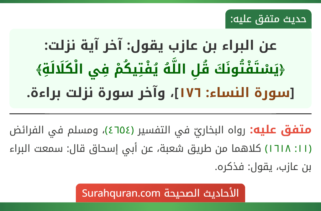 عن البراء بن عازب يقول: آخر آية نزلت: ﴿يَسْتَفْتُونَكَ قُلِ اللَّهُ يُفْتِيكُمْ فِي الْكَلَالَةِ﴾ [سورة النساء: ١٧٦]، وآخر سورة نزلت براءة.