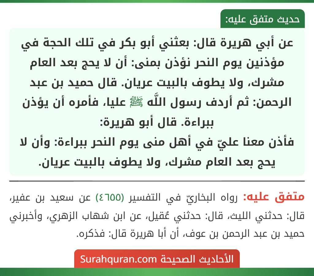 عن أبي هريرة قال: بعثني أبو بكر في تلك الحجة في مؤذنين يوم النحر نؤذن بمنى: أن لا يحج بعد العام مشرك، ولا يطوف بالبيت عريان. قال حميد بن عبد الرحمن: ثم أردف رسول اللَّه ﷺ عليا، فأمره أن يؤذن ببراءة. قال أبو هريرة:
فأذن معنا عليّ في أهل منى يوم النحر ببراءة: وأن لا يحج بعد العام مشرك، ولا يطوف بالبيت عريان. عن أبي هريرة قال: بعثني أبو بكر في تلك الحجة في مؤذنين يوم النحر نؤذن بمنى: أن لا يحج بعد العام مشرك، ولا يطوف بالبيت عريان. قال حميد بن عبد الرحمن: ثم أردف رسول اللَّه ﷺ عليا، فأمره أن يؤذن ببراءة. قال أبو هريرة:
فأذن معنا عليّ في أهل منى يوم النحر ببراءة: وأن لا يحج بعد العام مشرك، ولا يطوف بالبيت عريان.