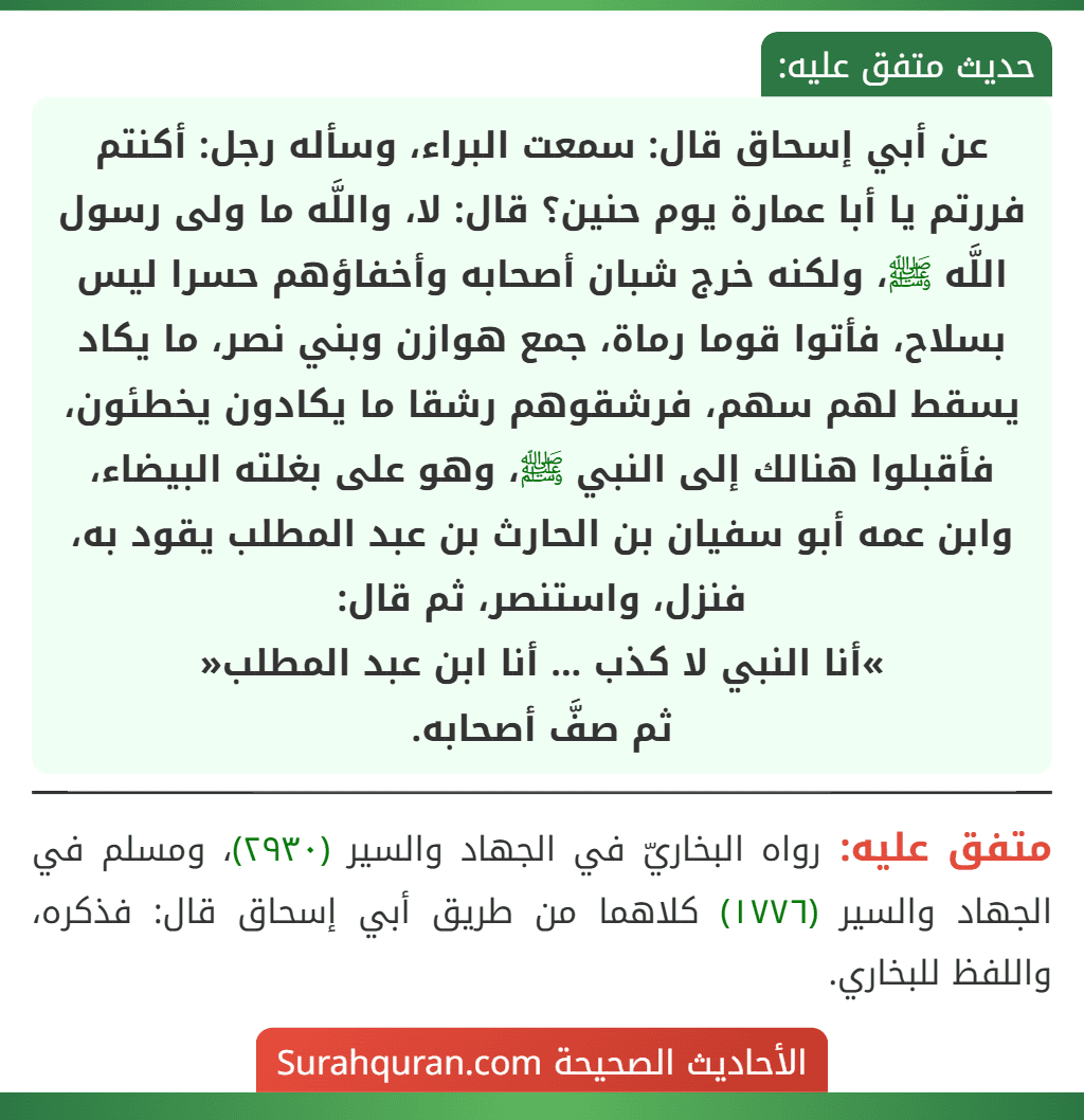 عن أبي إسحاق قال: سمعت البراء، وسأله رجل: أكنتم فررتم يا أبا عمارة يوم حنين؟ قال: لا، واللَّه ما ولى رسول اللَّه ﷺ، ولكنه خرج شبان أصحابه وأخفاؤهم حسرا ليس بسلاح، فأتوا قوما رماة، جمع هوازن وبني نصر، ما يكاد يسقط لهم سهم، فرشقوهم رشقا ما يكادون يخطئون، فأقبلوا هنالك إلى النبي ﷺ، وهو على بغلته البيضاء، وابن عمه أبو سفيان بن الحارث بن عبد المطلب يقود به، فنزل، واستنصر، ثم قال:
»أنا النبي لا كذب ... أنا ابن عبد المطلب«
ثم صفَّ أصحابه.