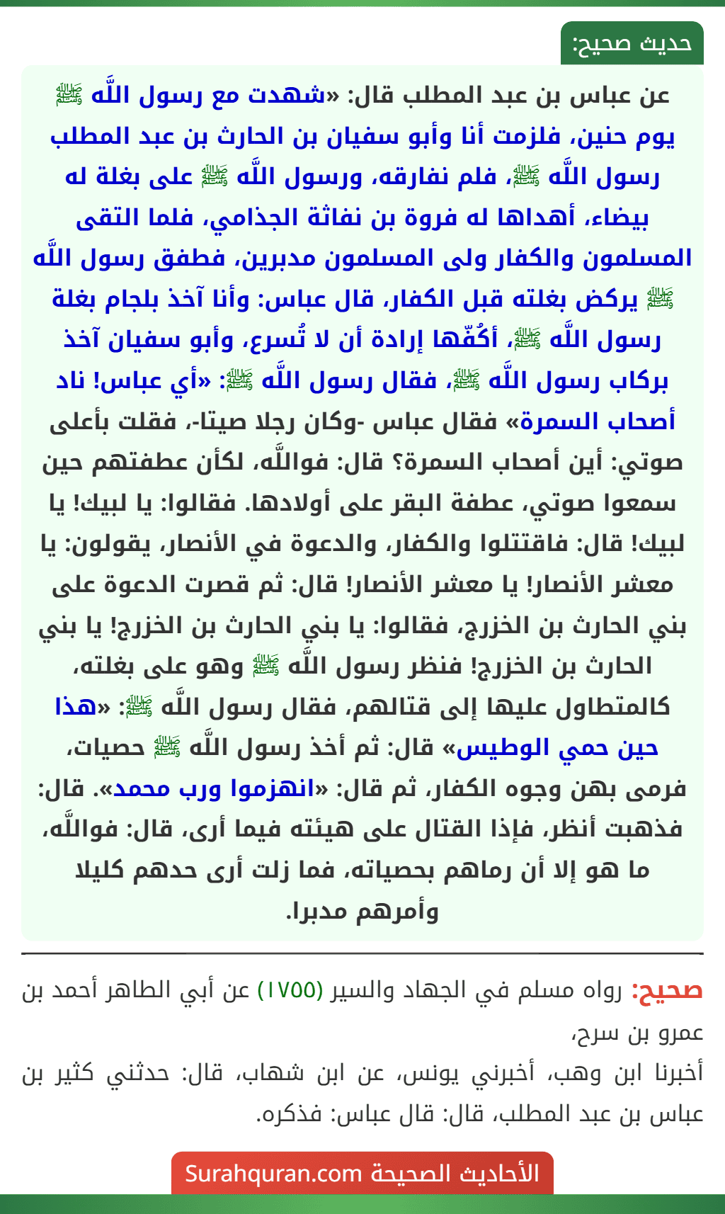 عن عباس بن عبد المطلب قال: «شهدت مع رسول اللَّه ﷺ يوم حنين، فلزمت أنا وأبو سفيان بن الحارث بن عبد المطلب رسول اللَّه ﷺ، فلم نفارقه، ورسول اللَّه ﷺ على بغلة له بيضاء، أهداها له فروة بن نفاثة الجذامي، فلما التقى المسلمون والكفار ولى المسلمون مدبرين، فطفق رسول اللَّه ﷺ يركض بغلته قبل الكفار، قال عباس: وأنا آخذ بلجام بغلة رسول اللَّه ﷺ، أكُفّها إرادة أن لا تُسرع، وأبو سفيان آخذ بركاب رسول اللَّه ﷺ، فقال رسول اللَّه ﷺ: «أي عباس! ناد أصحاب السمرة» فقال عباس -وكان رجلا صيتا-، فقلت بأعلى صوتي: أين أصحاب السمرة؟ قال: فواللَّه، لكأن عطفتهم حين سمعوا صوتي، عطفة البقر على أولادها. فقالوا: يا لبيك! يا لبيك! قال: فاقتتلوا والكفار، والدعوة في الأنصار، يقولون: يا معشر الأنصار! يا معشر الأنصار! قال: ثم قصرت الدعوة على بني الحارث بن الخزرج، فقالوا: يا بني الحارث بن الخزرج! يا بني الحارث بن الخزرج! فنظر رسول اللَّه ﷺ وهو على بغلته، كالمتطاول عليها إلى قتالهم، فقال رسول اللَّه ﷺ: «هذا حين حمي الوطيس» قال: ثم أخذ رسول اللَّه ﷺ حصيات، فرمى بهن وجوه الكفار، ثم قال: «انهزموا ورب محمد». قال: فذهبت أنظر، فإذا القتال على هيئته فيما أرى، قال: فواللَّه، ما هو إلا أن رماهم بحصياته، فما زلت أرى حدهم كليلا وأمرهم مدبرا.
