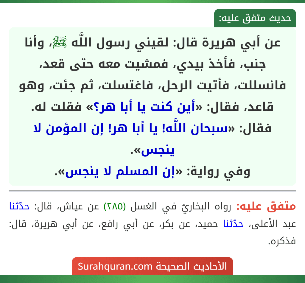 عن أبي هريرة قال: لقيني رسول اللَّه ﷺ، وأنا جنب، فأخذ بيدي، فمشيت معه حتى قعد، فانسللت، فأتيت الرحل، فاغتسلت، ثم جئت، وهو قاعد، فقال: «أين كنت يا أبا هر؟» فقلت له. فقال: «سبحان اللَّه! يا أبا هر! إن المؤمن لا ينجس».
وفي رواية: «إن المسلم لا ينجس».