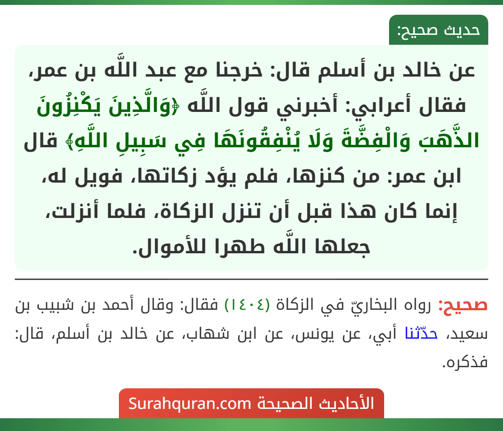 عن خالد بن أسلم قال: خرجنا مع عبد اللَّه بن عمر، فقال أعرابي: أخبرني قول اللَّه ﴿وَالَّذِينَ يَكْنِزُونَ الذَّهَبَ وَالْفِضَّةَ وَلَا يُنْفِقُونَهَا فِي سَبِيلِ اللَّهِ﴾ قال ابن عمر: من كنزها، فلم يؤد زكاتها، فويل له، إنما كان هذا قبل أن تنزل الزكاة، فلما أنزلت، جعلها اللَّه طهرا للأموال.