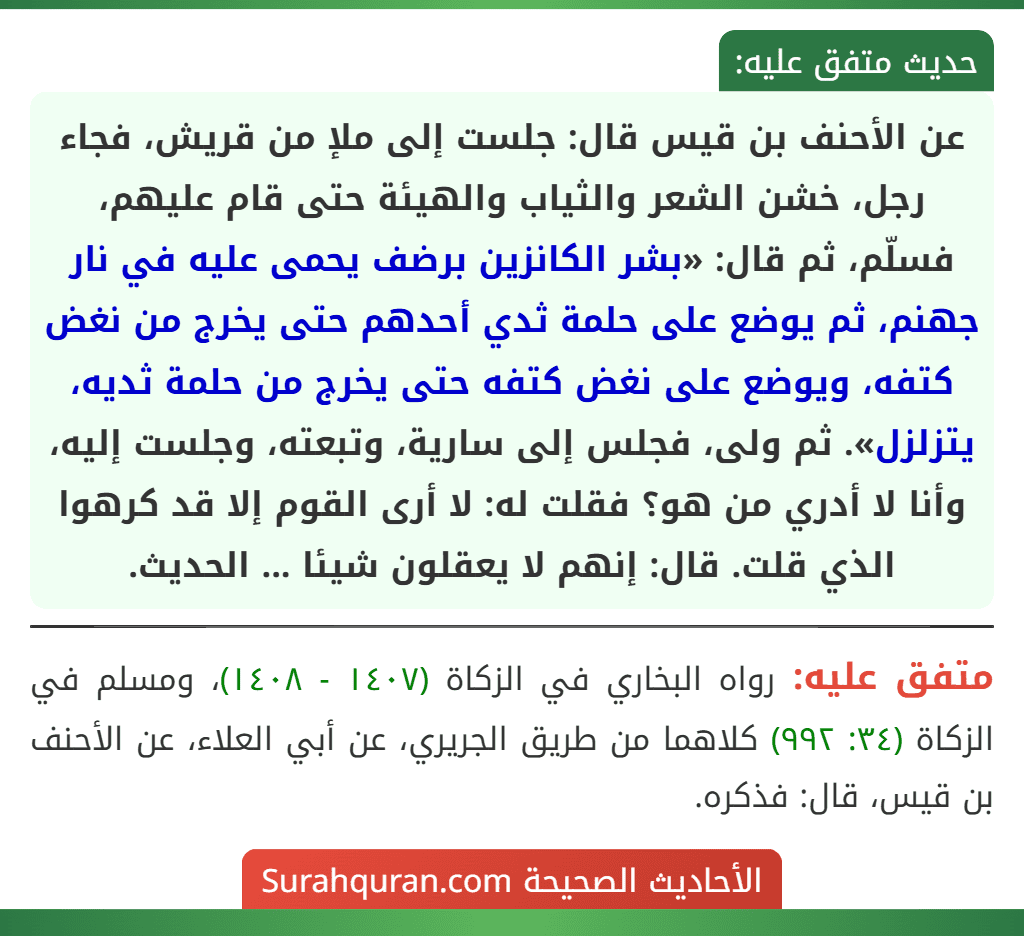 عن الأحنف بن قيس قال: جلست إلى ملإ من قريش، فجاء رجل، خشن الشعر والثياب والهيئة حتى قام عليهم، فسلّم، ثم قال: «بشر الكانزين برضف يحمى عليه في نار جهنم، ثم يوضع على حلمة ثدي أحدهم حتى يخرج من نغض كتفه، ويوضع على نغض كتفه حتى يخرج من حلمة ثديه، يتزلزل». ثم ولى، فجلس إلى سارية، وتبعته، وجلست إليه، وأنا لا أدري من هو؟ فقلت له: لا أرى القوم إلا قد كرهوا الذي قلت. قال: إنهم لا يعقلون شيئا ... الحديث.