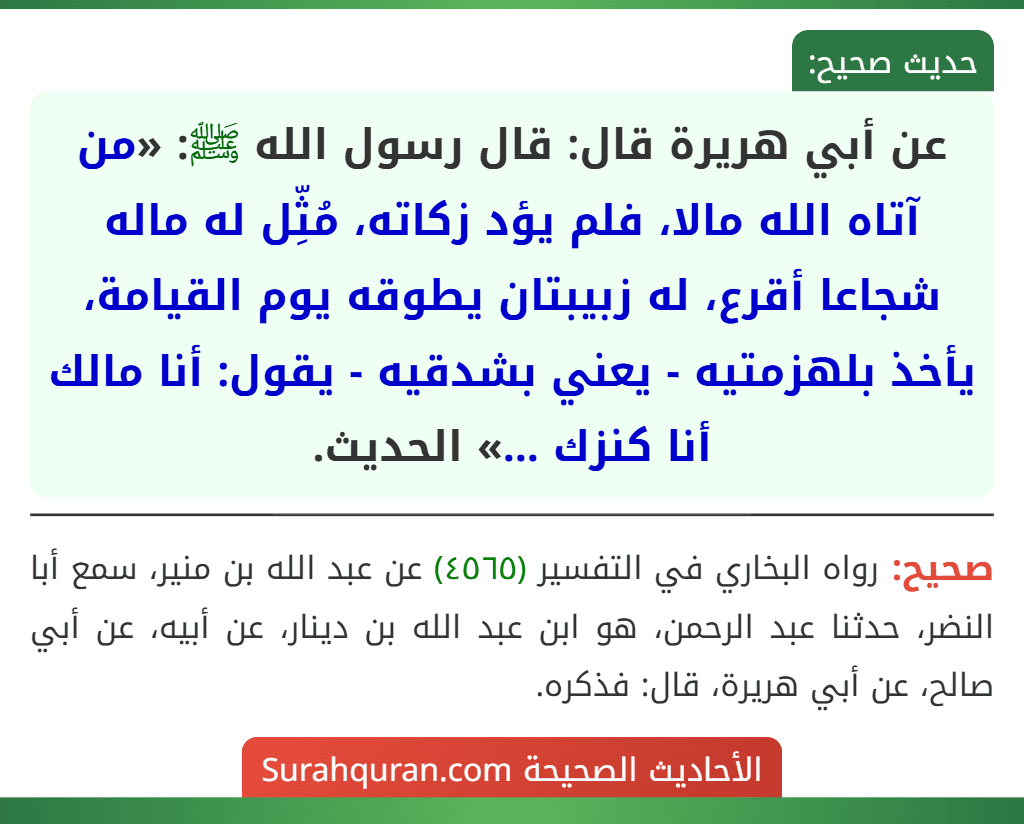 عن أبي هريرة قال: قال رسول الله ﷺ: «من آتاه الله مالا، فلم يؤد زكاته، مُثِّل له ماله شجاعا أقرع، له زبيبتان يطوقه يوم القيامة، يأخذ بلهزمتيه - يعني بشدقيه - يقول: أنا مالك أنا كنزك ...» الحديث.