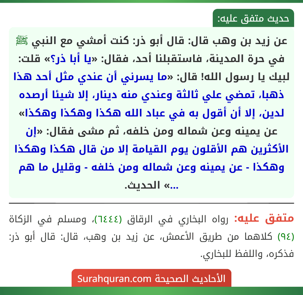 عن زيد بن وهب قال: قال أبو ذر: كنت أمشي مع النبي ﷺ في حرة المدينة، فاستقبلنا أحد، فقال: «يا أبا ذر؟» قلت: لبيك يا رسول الله! قال: «ما يسرني أن عندي مثل أحد هذا ذهبا، تمضي علي ثالثة وعندي منه دينار، إلا شيئا أرصده لدين، إلا أن أقول به في عباد الله هكذا وهكذا وهكذا» عن يمينه وعن شماله ومن خلفه، ثم مشى فقال: «إن الأكثرين هم الأقلون يوم القيامة إلا من قال هكذا وهكذا وهكذا - عن يمينه وعن شماله ومن خلفه - وقليل ما هم ...» الحديث.