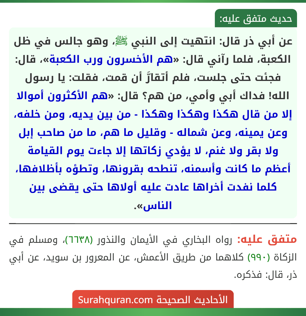 عن أبي ذر قال: انتهيت إلى النبي ﷺ، وهو جالس في ظل الكعبة، فلما رآني قال: «هم الأخسرون ورب الكعبة»، قال: فجئت حتى جلست، فلم أتقارَّ أن قمت، فقلت: يا رسول الله! فداك أبي وأمي، من هم؟ قال: «هم الأكثرون أموالا إلا من قال هكذا وهكذا وهكذا - من بين يديه، ومن خلفه، وعن يمينه، وعن شماله - وقليل ما هم، ما من صاحب إبل ولا بقر ولا غنم، لا يؤدي زكاتها إلا جاءت يوم القيامة أعظم ما كانت وأسمنه، تنطحه بقرونها، وتطؤه بأظلافها، كلما نفدت أخراها عادت عليه أولاها حتى يقضى بين الناس».