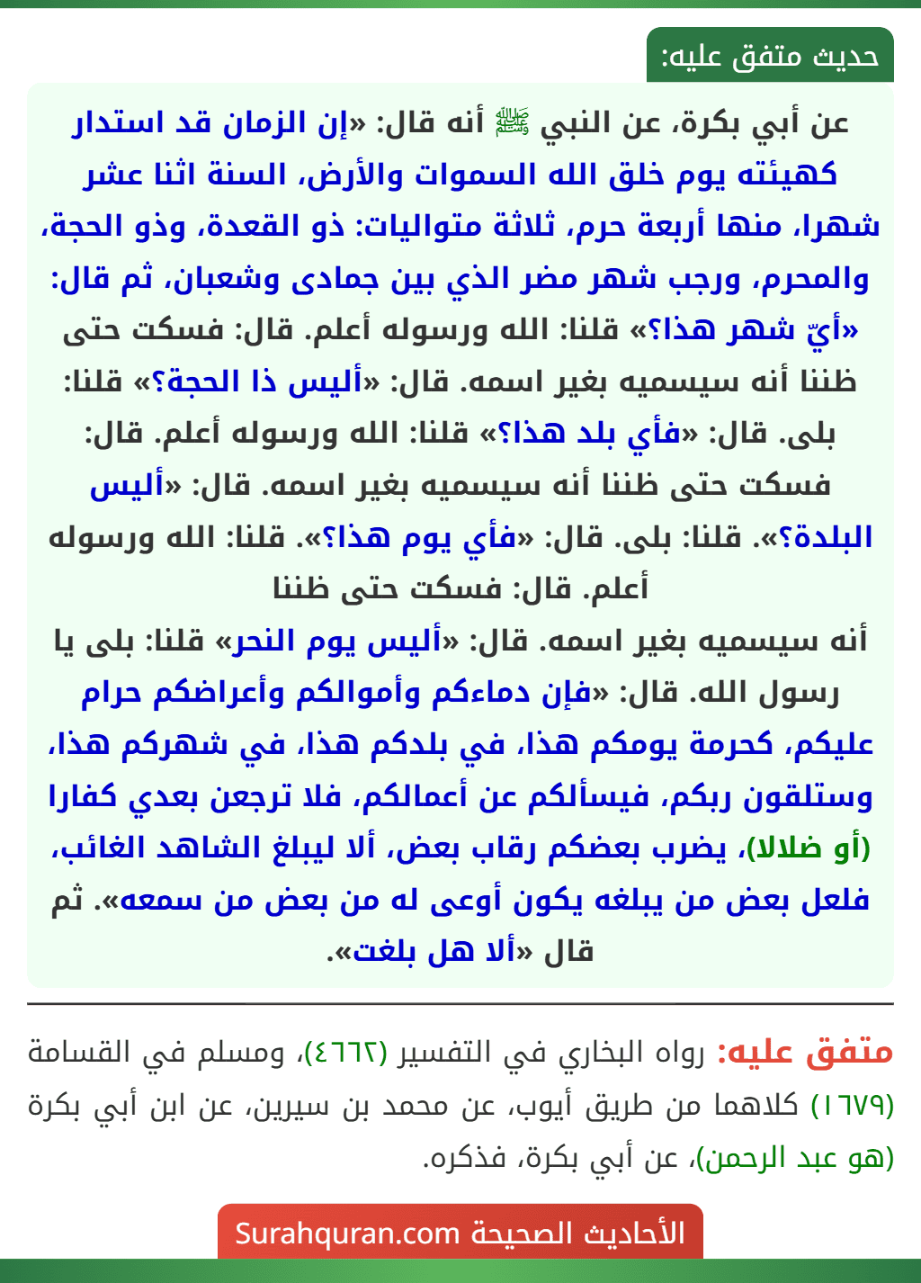 عن أبي بكرة، عن النبي ﷺ أنه قال: «إن الزمان قد استدار كهيئته يوم خلق الله السموات والأرض، السنة اثنا عشر شهرا، منها أربعة حرم، ثلاثة متواليات: ذو القعدة، وذو الحجة، والمحرم، ورجب شهر مضر الذي بين جمادى وشعبان، ثم قال: «أيّ شهر هذا؟» قلنا: الله ورسوله أعلم. قال: فسكت حتى ظننا أنه سيسميه بغير اسمه. قال: «أليس ذا الحجة؟» قلنا: بلى. قال: «فأي بلد هذا؟» قلنا: الله ورسوله أعلم. قال: فسكت حتى ظننا أنه سيسميه بغير اسمه. قال: «أليس البلدة؟». قلنا: بلى. قال: «فأي يوم هذا؟». قلنا: الله ورسوله أعلم. قال: فسكت حتى ظننا
أنه سيسميه بغير اسمه. قال: «أليس يوم النحر» قلنا: بلى يا رسول الله. قال: «فإن دماءكم وأموالكم وأعراضكم حرام عليكم، كحرمة يومكم هذا، في بلدكم هذا، في شهركم هذا، وستلقون ربكم، فيسألكم عن أعمالكم، فلا ترجعن بعدي كفارا (أو ضلالا)، يضرب بعضكم رقاب بعض، ألا ليبلغ الشاهد الغائب، فلعل بعض من يبلغه يكون أوعى له من بعض من سمعه». ثم قال «ألا هل بلغت». عن أبي بكرة، عن النبي ﷺ أنه قال: «إن الزمان قد استدار كهيئته يوم خلق الله السموات والأرض، السنة اثنا عشر شهرا، منها أربعة حرم، ثلاثة متواليات: ذو القعدة، وذو الحجة، والمحرم، ورجب شهر مضر الذي بين جمادى وشعبان، ثم قال: «أيّ شهر هذا؟» قلنا: الله ورسوله أعلم. قال: فسكت حتى ظننا أنه سيسميه بغير اسمه. قال: «أليس ذا الحجة؟» قلنا: بلى. قال: «فأي بلد هذا؟» قلنا: الله ورسوله أعلم. قال: فسكت حتى ظننا أنه سيسميه بغير اسمه. قال: «أليس البلدة؟». قلنا: بلى. قال: «فأي يوم هذا؟». قلنا: الله ورسوله أعلم. قال: فسكت حتى ظننا
أنه سيسميه بغير اسمه. قال: «أليس يوم النحر» قلنا: بلى يا رسول الله. قال: «فإن دماءكم وأموالكم وأعراضكم حرام عليكم، كحرمة يومكم هذا، في بلدكم هذا، في شهركم هذا، وستلقون ربكم، فيسألكم عن أعمالكم، فلا ترجعن بعدي كفارا (أو ضلالا)، يضرب بعضكم رقاب بعض، ألا ليبلغ الشاهد الغائب، فلعل بعض من يبلغه يكون أوعى له من بعض من سمعه». ثم قال «ألا هل بلغت».