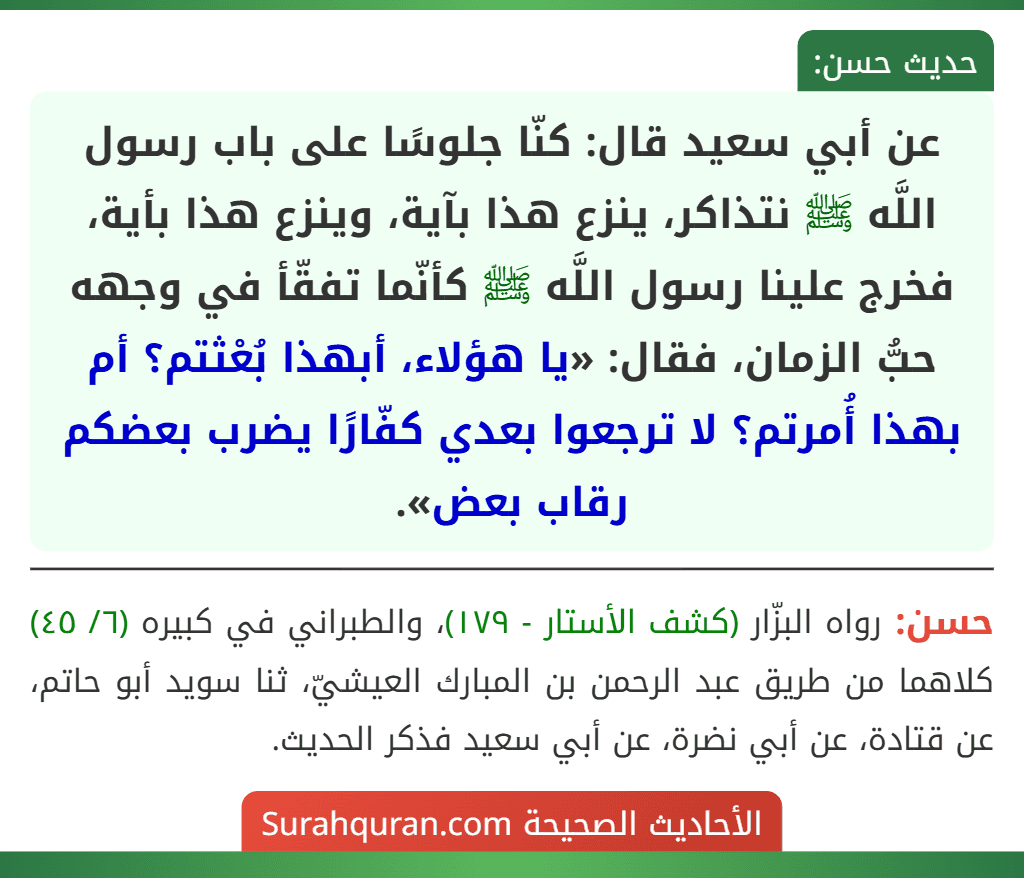 عن أبي سعيد قال: كنّا جلوسًا على باب رسول اللَّه ﷺ نتذاكر، ينزع هذا بآية، وينزع هذا بأية، فخرج علينا رسول اللَّه ﷺ كأنّما تفقّأ في وجهه حبُّ الزمان، فقال: «يا هؤلاء، أبهذا بُعْثتم؟ أم بهذا أُمرتم؟ لا ترجعوا بعدي كفّارًا يضرب بعضكم رقاب بعض».